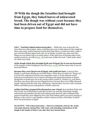 39 With the dough the Israelites had brought
from Egypt, they baked loaves of unleavened
bread. The dough was without yeast because they
had been driven out of Egypt and did not have
time to prepare food for themselves.
GILL, "And they baked unleavened cakes,.... While they were at Succoth; but
since that was a desert place, where could they get ovens to bake them in? they might lay
them upon coals, and by frequent turning them bake them, or under hot ashes, under a
pan covered with hot embers and coals, on an hearth, in which way cakes and other
things are now baked with us in many places: of the quick way of dressing cakes in the
eastern countries; see Gill on Gen_18:6 and some render the word, "cakes under ashes"
(k) which were made
of the dough which they brought forth out of Egypt; for it was not leavened;
of the manner of their bringing it; see Gill on Exo_12:34, and the reason why it was not
leavened follows:
because they were thrust out of Egypt, and could not tarry: to leaven their
dough, in such haste did they go out from thence. When they are said to be "thrust out",
it is not to be understood of force and compulsion used, or of any indecent and ill
behaviour towards them; but of earnest entreaties and urgent persuasions to depart;
though this no doubt gave rise to the stories told by Justin (l), Tacitus (m), and others,
that they were drove and cast out of Egypt by force, because they were a filthy diseased
people, infected with the scab, itch, and leprosy; whereas there was not a sick, unsound,
infirm, and feeble person among them, as before observed:
neither had they prepared for themselves any victual; they had their flocks and
their herds, out of which they could take for their use, and they had dough, though
unleavened and unbaked; but they had nothing ready dressed; what remained of the
passover lamb they were obliged to burn; they had nothing which was got by hunting or
fishing, as the word (n) used signifies; neither venison nor fish, of the latter of which
there was great plenty in Egypt.
ELLICOTT, "(39) Unleavened cakes.—Such are commonly eaten by the Arabs,
who make them by mixing flour with water, and attaching round pieces of the
dough to the insides of their ovens after they have heated them.
 