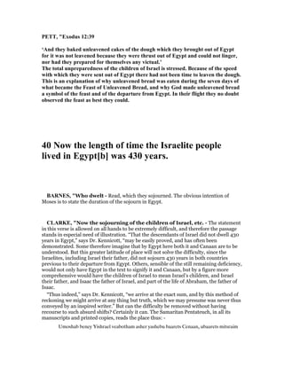 PETT, "Exodus 12:39
‘And they baked unleavened cakes of the dough which they brought out of Egypt
for it was not leavened because they were thrust out of Egypt and could not linger,
nor had they prepared for themselves any victual.’
The total unpreparedness of the children of Israel is stressed. Because of the speed
with which they were sent out of Egypt there had not been time to leaven the dough.
This is an explanation of why unleavened bread was eaten during the seven days of
what became the Feast of Unleavened Bread, and why God made unleavened bread
a symbol of the feast and of the departure from Egypt. In their flight they no doubt
observed the feast as best they could.
40 ow the length of time the Israelite people
lived in Egypt[b] was 430 years.
BAR ES, "Who dwelt - Read, which they sojourned. The obvious intention of
Moses is to state the duration of the sojourn in Egypt.
CLARKE, "Now the sojourning of the children of Israel, etc. - The statement
in this verse is allowed on all hands to be extremely difficult, and therefore the passage
stands in especial need of illustration. “That the descendants of Israel did not dwell 430
years in Egypt,” says Dr. Kennicott, “may be easily proved, and has often been
demonstrated. Some therefore imagine that by Egypt here both it and Canaan are to be
understood. But this greater latitude of place will not solve the difficulty, since the
Israelites, including Israel their father, did not sojourn 430 years in both countries
previous to their departure from Egypt. Others, sensible of the still remaining deficiency,
would not only have Egypt in the text to signify it and Canaan, but by a figure more
comprehensive would have the children of Israel to mean Israel’s children, and Israel
their father, and Isaac the father of Israel, and part of the life of Abraham, the father of
Isaac.
“Thus indeed,” says Dr. Kennicott, “we arrive at the exact sum, and by this method of
reckoning we might arrive at any thing but truth, which we may presume was never thus
conveyed by an inspired writer.” But can the difficulty be removed without having
recourse to such absurd shifts? Certainly it can. The Samaritan Pentateuch, in all its
manuscripts and printed copies, reads the place thus: -
Umoshab beney Yishrael veabotham asher yashebu baarets Cenaan, ubaarets mitsraim
 