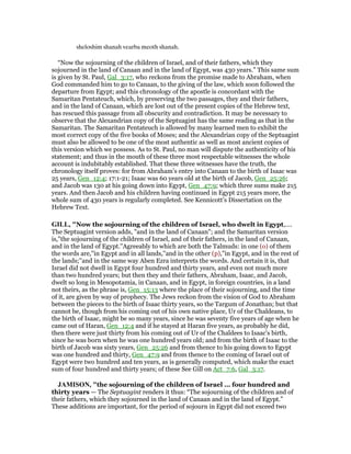sheloshim shanah vearba meoth shanah.
“Now the sojourning of the children of Israel, and of their fathers, which they
sojourned in the land of Canaan and in the land of Egypt, was 430 years.” This same sum
is given by St. Paul, Gal_3:17, who reckons from the promise made to Abraham, when
God commanded him to go to Canaan, to the giving of the law, which soon followed the
departure from Egypt; and this chronology of the apostle is concordant with the
Samaritan Pentateuch, which, by preserving the two passages, they and their fathers,
and in the land of Canaan, which are lost out of the present copies of the Hebrew text,
has rescued this passage from all obscurity and contradiction. It may be necessary to
observe that the Alexandrian copy of the Septuagint has the same reading as that in the
Samaritan. The Samaritan Pentateuch is allowed by many learned men to exhibit the
most correct copy of the five books of Moses; and the Alexandrian copy of the Septuagint
must also be allowed to be one of the most authentic as well as most ancient copies of
this version which we possess. As to St. Paul, no man will dispute the authenticity of his
statement; and thus in the mouth of these three most respectable witnesses the whole
account is indubitably established. That these three witnesses have the truth, the
chronology itself proves: for from Abraham’s entry into Canaan to the birth of Isaac was
25 years, Gen_12:4; 17:1-21; Isaac was 60 years old at the birth of Jacob, Gen_25:26;
and Jacob was 130 at his going down into Egypt, Gen_47:9; which three sums make 215
years. And then Jacob and his children having continued in Egypt 215 years more, the
whole sum of 430 years is regularly completed. See Kennicott’s Dissertation on the
Hebrew Text.
GILL, "Now the sojourning of the children of Israel, who dwelt in Egypt,....
The Septuagint version adds, "and in the land of Canaan"; and the Samaritan version
is,"the sojourning of the children of Israel, and of their fathers, in the land of Canaan,
and in the land of Egypt.''Agreeably to which are both the Talmuds: in one (o) of them
the words are,"in Egypt and in all lands,''and in the other (p),"in Egypt, and in the rest of
the lands;''and in the same way Aben Ezra interprets the words. And certain it is, that
Israel did not dwell in Egypt four hundred and thirty years, and even not much more
than two hundred years; but then they and their fathers, Abraham, Isaac, and Jacob,
dwelt so long in Mesopotamia, in Canaan, and in Egypt, in foreign countries, in a land
not theirs, as the phrase is, Gen_15:13 where the place of their sojourning, and the time
of it, are given by way of prophecy. The Jews reckon from the vision of God to Abraham
between the pieces to the birth of Isaac thirty years, so the Targum of Jonathan; but that
cannot be, though from his coming out of his own native place, Ur of the Chaldeans, to
the birth of Isaac, might be so many years, since he was seventy five years of age when he
came out of Haran, Gen_12:4 and if he stayed at Haran five years, as probably he did,
then there were just thirty from his coming out of Ur of the Chaldees to Isaac's birth,
since he was born when he was one hundred years old; and from the birth of Isaac to the
birth of Jacob was sixty years, Gen_25:26 and from thence to his going down to Egypt
was one hundred and thirty, Gen_47:9 and from thence to the coming of Israel out of
Egypt were two hundred and ten years, as is generally computed, which make the exact
sum of four hundred and thirty years; of these See Gill on Act_7:6, Gal_3:17.
JAMISO , "the sojourning of the children of Israel ... four hundred and
thirty years — The Septuagint renders it thus: “The sojourning of the children and of
their fathers, which they sojourned in the land of Canaan and in the land of Egypt.”
These additions are important, for the period of sojourn in Egypt did not exceed two
 
