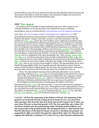 hundred fifteen years; but if we reckon from the time that Abraham entered Canaan and
the promise was made in which the sojourn of his posterity in Egypt was announced,
this makes up the time to four hundred thirty years.
K&D, "Exo_12:40-41
The sojourn of the Israelites in Egypt had lasted 430 years. This number is not
critically doubtful, nor are the 430 years to be reduced to 215 by an arbitrary
interpolation, such as we find in the lxx, ᅧ δᆯ κατοίκησις τራν υᅷራν ᅾσραήλ ᅫν κατሬκησαν
(Cod. Alex. αᆒτοᆳ καᆳ οί πατέρες αᆒτራν) ᅚν γሀ Αᅶγύπτሩ καᆳ ᅚν γሀ Χαναάν, κ.τ.λ. This
chronological statement, the genuineness of which is placed beyond all doubt by
Onkelos, the Syriac, Vulgate, and other versions, is not only in harmony with the
prediction in Gen_15:13, where the round number 400 is employed in prophetic style,
but may be reconciled with the different genealogical lists, if we only bear in mind that
the genealogies do not always contain a complete enumeration of all the separate links,
but very frequently intermediate links of little historical importance are omitted, as we
have already seen in the genealogy of Moses and Aaron (Exo_6:18-20). For example, the
fact that there were more than the four generations mentioned in Exo_6:16. between
Levi and Moses, is placed beyond all doubt, not only by what has been adduced at Exo_
6:18-20, but by a comparison with other genealogies also. Thus, in Num_26:29., Exo_
27:1; Jos_17:3, we find six generations from Joseph to Zelophehad; in Rth_4:18., 1Ch_
2:5-6, there are also six from Judah to Nahshon, the tribe prince in the time of Moses; in
1Ch_2:18 there are seven from Judah to Bezaleel, the builder of the tabernacle; and in
1Ch_7:20., nine or ten are given from Joseph to Joshua. This last genealogy shows most
clearly the impossibility of the view founded upon the Alexandrian version, that the
sojourn of the Israelites in Egypt lasted only 215 years; for ten generations, reckoned at
40 years each, harmonize very well with 430 years, but certainly not with 215.
(Note: The Alexandrian translators have arbitrarily altered the text to suit the
genealogy of Moses in Exo_6:16., just as in the genealogies of the patriarchs in Gen 5
and 11. The view held by the Seventy became traditional in the synagogue, and the
Apostle Paul followed it in Gal_3:17, where he reckoned the interval between the
promise to Abraham and the giving of the law as 430 years, the question of
chronological exactness having no bearing upon his subject at the time.)
The statement in Exo_12:41, “the self-same day,” is not to be understood as relating to
the first day after the lapse of the 430 years, as though the writer supposed that it was on
the 14th Abib that Jacob entered Egypt 430 years before, but points back to the day of
the exodus, mentioned in Exo_12:14, as compared with Exo_12:11., i.e., the 15th Abib
(cf. Exo_12:51 and Exo_13:4). On “the hosts of Jehovah,” see Exo_7:4.
CALVI , "40. ow the sojourning of the children of Israel. The beginning of this
period is not reckoned from the coming down of Jacob, for it is very clear from
other passages, that, from the time that Jacob entered into Egypt to the Exodus, not
more than 230 years at most had passed. (147) The Jews generally only reckon 210;
but Moses includes also the period during which Abraham and his children were
not in possession of the promised land. The meaning therefore is, that from the time
that the inheritance of the land of Canaan was given to Abraham, the promise was
suspended for 400, years before his posterity enjoyed their right. For Paul also thus
explains this difficulty, (Galatians 3:17,) where he says, that God had confirmed his
 