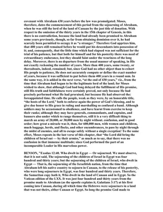covenant with Abraham 430 years before the law was promulgated. Moses,
therefore, dates the commencement of this period from the sojourning of Abraham,
when he was still the lord of the land of Canaan by the just title of donation. With
respect to the omission of the thirty years in the 15th chapter of Genesis, in this
there is no contradiction, because the land had already been promised to Abraham
some years previously, though, so far from obtaining dominion over it, he had
scarcely been permitted to occupy it as “a stranger.” Therefore God apprizes him,
that 400 years still remained before he would put his descendants into possession of
it; and, consequently, that the little time which had elapsed was not sufficient for the
trial of his patience, but that both for himself and for his posterity there was need of
extraordinary endurance, lest they should faint under the weariness of the long
delay. Moreover, there is no departure from the usual manner of speaking, in His
not exactly reckoning the number of years. More than 400 years, some twenty, or
thereabouts, indeed, remained; but, since God had no other object than to exhort
His people to patience, He does not accurately compute or define the exact number
of years, because it was sufficient to put before them 400 years in a round sum. In
the same way, it is added in the next verse, “at the end of 430 years,” viz., from the
time that Abraham had begun to be the legitimate lord of the land; for Moses
wished to show, that although God had long delayed the fulfillment of His promise,
still His truth and faithfulness were certainly proved, not only because He had
precisely performed what He had proraised, but because He had observed the:
foreappointed time. He calls the people, weak as they were, by an honorable title,
“the hosts of the Lord,” both to enforce again the power of God’s blessing, and to
give due honor to His grace in ruling and marshalling so confused a band. Although
soldiers may be accustomed to obedience, and have learnt from exercise to keep
their ranks; although they may have generals, commandants, and captains, and
banners also under which to range themselves, still it is a very difficult thing to
march an army of 20,000, or 30,000 men by night without. confusion, and in good
order; how great a miracle was it, then, for 600,000 men, with women and children,
much baggage, herds, and flocks, and other encumbrances, to pass by night through
the midst of enemies, and all to escape safely without a single exception! To the same
effect, Moses repeats in the last verse of this chapter, that “the Lord did bring the
children of Israel out — by their armies,” as much as to say, that there was no
confusion in that immense multitude; since God performed the part of an
incomparable Leader in His marvelous power.
BE SO , "Exodus 12:40. Who dwelt in Egypt — Or sojourned. We must observe,
that it is not said, The sojourning of the children of Israel in Egypt was four
hundred and thirty years; but the sojourning of the children of Israel, who dwelt in
Egypt — That is, the sojourning of the Israelitish nation, from the time that
Abraham left his native country to sojourn in Canaan, to the release of his posterity,
who were long sojourners in Egypt, was four hundred and thirty years. Therefore,
the Samaritan copy hath it, Who dwelt in the land of Canaan and in Egypt. So the
Vatican edition of the LXX. It was just four hundred and thirty years from the
promise made to Abraham (as the apostle explains it, Galatians 3:17) at his first
coming into Canaan, during all which time the Hebrews were sojourners in a land
that was not theirs, either Canaan or Egypt. So long the promise God made to
 