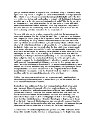 precept had to be set aside as impracticable, their homes being at a distance? Why,
again, were they bidden to slaughter the lamb "between the two evenings" (Exodus
12:6)--that is to say, between sunset and the fading out of the light--unless the story
was written long before such numbers had to be dealt with that the priests began to
slaughter early in the afternoon, and continued until night? Why did the narrative
set forth that every man might slaughter for his own house (a custom which still
existed in the time of Hezekiah, when the Levites only slaughtered "the passovers"
for those who were not ceremonially clean, 2 Chronicles 30:17), if there were no
stout and strong historical foundation for the older method?
Stranger still, why was the original command invented, that the lamb should be
chosen and separated four days before the feast? There is no trace of any intention
that this precept should apply to the first passover alone. It is somewhat unexpected
there, interrupting the hurry and movement of the narrative with an interval of
quiet expectation, not otherwise hinted at, which we comprehend and value when
discovered, rather than anticipate in advance. It is the very last circumstance which
the Priestly Code would have invented, when the time which could be conveniently
spent upon a pilgrimage was too brief to suffer the custom to be perpetuated. The
selection of the lamb upon the tenth day, the slaying of it at home, the striking of the
blood upon the door, and the use of hyssop, as in other sacrifices, with which to
sprinkle it, whether upon door or altar; the eating of the feast standing, with staff in
hand and girded loins; the application only to one day of the precept to eat no
leavened bread, and the sharing in the feast by all, without regard to ceremonial
defilement,--all these are cardinal differences between the first passover and later
ones. Can we be blind to their significance? Even a drastic revision of the story, such
as some have fancied, would certainly have expunged every divergence upon points
so capital as these. or could any evidence of the antiquity of the institution be
clearer than its existence in a form, the details of which have had to be so boldly
modified under the pressure of the exigencies of the later time.
Taking, then, the narrative as it stands, we place ourselves by an effort of the
historical imagination among those to whom Moses gave his instructions, and ask
what emotions are excited as we listen.
Certainly no light and joyous feeling that we are going to celebrate a feast, and
share our good things with our deity. ay, but an alarmed surprise. Hitherto,
among the admonitory and preliminary plagues of Egypt, Israel had enjoyed a
painless and unbought exemption. The murrain had not slain their cattle, nor the
locusts devoured their land, nor the darkness obscured their dwellings. Such
admonitions they needed not. But now the judgment itself is impending, and they
learn that they, like the Egyptians whom they have begun to despise, are in danger
from the destroying angel. The first paschal feast was eaten by no man with a light
heart. Each listened for the rustling of awful wings, and grew cold, as under the eyes
of the death which was, even then, scrutinising his lintels and his doorposts.
And this would set him thinking that even a gracious God, Who had "come down"
to save him from his tyrants, discerned in him grave reasons for displeasure, since
 