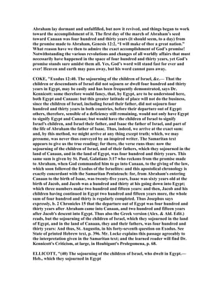 Abraham lay dormant and unfulfilled, but now it revived, and things began to work
toward the accomplishment of it. The first day of the march of Abraham’s seed
toward Canaan was four hundred and thirty years (it should seem, to a day) from
the promise made to Abraham, Genesis 12:2, “I will make of thee a great nation.”
What reason have we then to admire the exact accomplishment of God’s promise!
otwithstanding the various revolutions and changes of all worldly affairs that must
necessarily have happened in the space of four hundred and thirty years, yet God’s
promise stands sure amidst them all. Yes, God’s word will stand fast for ever and
ever! Heaven and earth may pass away, but his word cannot pass away.
COKE, "Exodus 12:40. The sojourning of the children of Israel, &c.— That the
children or descendants of Israel did not sojourn or dwell four hundred and thirty
years in Egypt, may be easily and has been frequently demonstrated, says Dr.
Kennicott: some therefore would fancy, that, by Egypt, are to be understood here,
both Egypt and Canaan: but this greater latitude of place will not do the business,
since the children of Israel, including Israel their father, did not sojourn four
hundred and thirty years in both countries, before their departure out of Egypt:
others, therefore, sensible of a deficiency still remaining, would not only have Egypt
to signify Egypt and Canaan; but would have the children of Israel to signify
Israel's children, and Israel their father, and Isaac the father of Israel, and part of
the life of Abraham the father of Isaac. Thus, indeed, we arrive at the exact sum:
and, by this method, we might arrive at any thing except truth; which, we may
presume, was never thus conveyed by an inspired writer. The Samaritan text
appears to give us the true reading; for there, the verse runs thus: now the
sojourning of the children of Israel, and of their fathers, which they sojourned in the
land of Canaan, and in the land of Egypt, was four hundred and thirty years. This
same sum is given by St. Paul, Galatians 3:17 who reckons from the promise made
to Abraham, when God commanded him to go into Canaan, to the giving of the law,
which soon followed the Exodus of the Israelites: and this apostolical chronology is
exactly concordant with the Samaritan Pentateuch: for, from Abraham's entering
Canaan to the birth of Isaac, was twenty-five years, Isaac was sixty years old at the
birth of Jacob, and Jacob was a hundred and thirty at his going down into Egypt;
which three numbers make two hundred and fifteen years: and then, Jacob and his
children having continued in Egypt two hundred and fifteen years more, the whole
sum of four hundred and thirty is regularly completed. Thus Josephus says
expressly, b. 2 Chronicles 15 that the departure out of Egypt was four hundred and
thirty years after Abraham came into Canaan, and two hundred and fifteen years
after Jacob's descent into Egypt. Thus also the Greek version (Alex. & Ald. Edit.)
reads, but the sojourning of the children of Israel, which they sojourned in the land
of Egypt, and in the land of Canaan, they and their fathers, was four hundred and
thirty years: And thus, St. Augustin, in his forty-seventh question on Exodus. See
State of printed Hebrew text, p. 396. Mr. Locke explains this passage agreeably to
the interpretation given in the Samaritan text; and the learned reader will find Dr.
Kennicott's Criticism, at large, in Houbigant's Prolegomena, p. 68.
ELLICOTT, "(40) The sojourning of the children of Israel, who dwelt in Egypt.—
Heb., which they sojourned in Egypt
 