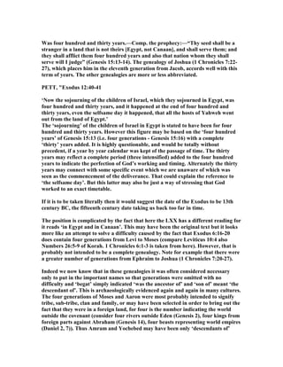 Was four hundred and thirty years.—Comp. the prophecy:—“Thy seed shall be a
stranger in a land that is not theirs [Egypt, not Canaan], and shall serve them; and
they shall afflict them four hundred years and also that nation whom they shall
serve will I judge” (Genesis 15:13-14). The genealogy of Joshua (1 Chronicles 7:22-
27), which places him in the eleventh generation from Jacob, accords well with this
term of years. The other genealogies are more or less abbreviated.
PETT, "Exodus 12:40-41
‘ ow the sojourning of the children of Israel, which they sojourned in Egypt, was
four hundred and thirty years, and it happened at the end of four hundred and
thirty years, even the selfsame day it happened, that all the hosts of Yahweh went
out from the land of Egypt.’
The ‘sojourning’ of the children of Israel in Egypt is stated to have been for four
hundred and thirty years. However this figure may be based on the ‘four hundred
years’ of Genesis 15:13 (i.e. four generations - Genesis 15:16) with a complete
‘thirty’ years added. It is highly questionable, and would be totally without
precedent, if a year by year calendar was kept of the passage of time. The thirty
years may reflect a complete period (three intensified) added to the four hundred
years to indicate the perfection of God’s working and timing. Alternately the thirty
years may connect with some specific event which we are unaware of which was
seen as the commencement of the deliverance. That could explain the reference to
‘the selfsame day’. But this latter may also be just a way of stressing that God
worked to an exact timetable.
If it is to be taken literally then it would suggest the date of the Exodus to be 13th
century BC, the fifteenth century date taking us back too far in time.
The position is complicated by the fact that here the LXX has a different reading for
it reads ‘in Egypt and in Canaan’. This may have been the original text but it looks
more like an attempt to solve a difficulty caused by the fact that Exodus 6:16-20
does contain four generations from Levi to Moses (compare Leviticus 10:4 also
umbers 26:5-9 of Korah. 1 Chronicles 6:1-3 is taken from here). However, that is
probably not intended to be a complete genealogy. ote for example that there were
a greater number of generations from Ephraim to Joshua (1 Chronicles 7:20-27).
Indeed we now know that in these genealogies it was often considered necessary
only to put in the important names so that generations were omitted with no
difficulty and ‘begat’ simply indicated ‘was the ancestor of’ and ‘son of’ meant ‘the
descendant of’. This is archaeologically evidenced again and again in many cultures.
The four generations of Moses and Aaron were most probably intended to signify
tribe, sub-tribe, clan and family, or may have been selected in order to bring out the
fact that they were in a foreign land, for four is the number indicating the world
outside the covenant (consider four rivers outside Eden (Genesis 2), four kings from
foreign parts against Abraham (Genesis 14), four beasts representing world empires
(Daniel 2, 7)). Thus Amram and Yochebed may have been only ‘descendants of’
 