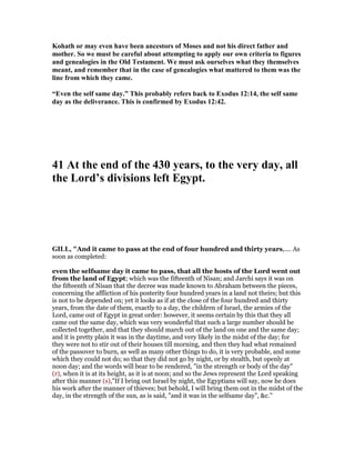 Kohath or may even have been ancestors of Moses and not his direct father and
mother. So we must be careful about attempting to apply our own criteria to figures
and genealogies in the Old Testament. We must ask ourselves what they themselves
meant, and remember that in the case of genealogies what mattered to them was the
line from which they came.
“Even the self same day.” This probably refers back to Exodus 12:14, the self same
day as the deliverance. This is confirmed by Exodus 12:42.
41 At the end of the 430 years, to the very day, all
the Lord’s divisions left Egypt.
GILL, "And it came to pass at the end of four hundred and thirty years,.... As
soon as completed:
even the selfsame day it came to pass, that all the hosts of the Lord went out
from the land of Egypt; which was the fifteenth of Nisan; and Jarchi says it was on
the fifteenth of Nisan that the decree was made known to Abraham between the pieces,
concerning the affliction of his posterity four hundred years in a land not theirs; but this
is not to be depended on; yet it looks as if at the close of the four hundred and thirty
years, from the date of them, exactly to a day, the children of Israel, the armies of the
Lord, came out of Egypt in great order: however, it seems certain by this that they all
came out the same day, which was very wonderful that such a large number should be
collected together, and that they should march out of the land on one and the same day;
and it is pretty plain it was in the daytime, and very likely in the midst of the day; for
they were not to stir out of their houses till morning, and then they had what remained
of the passover to burn, as well as many other things to do, it is very probable, and some
which they could not do; so that they did not go by night, or by stealth, but openly at
noon day; and the words will bear to be rendered, "in the strength or body of the day"
(r), when it is at its height, as it is at noon; and so the Jews represent the Lord speaking
after this manner (s),"If I bring out Israel by night, the Egyptians will say, now he does
his work after the manner of thieves; but behold, I will bring them out in the midst of the
day, in the strength of the sun, as is said, "and it was in the selfsame day", &c.''
 