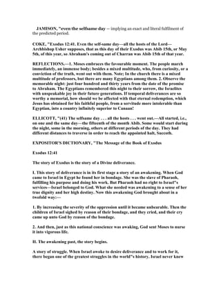 JAMISO , "even the selfsame day — implying an exact and literal fulfilment of
the predicted period.
COKE, "Exodus 12:41. Even the self-same day—all the hosts of the Lord—
Archbishop Usher supposes, that as this day of their Exodus was Abib 15th, or May
5th, of this year, so Abraham's coming out of Charran was Abib 15th of that year.
REFLECTIO S.—1. Moses embraces the favourable moment. The people march
immediately, an immense body; besides a mixed multitude, who, from curiosity, or a
conviction of the truth, went out with them. ote; In the church there is a mixed
multitude of professors, but there are many Egyptians among them. 2. Observe the
memorable night: just four hundred and thirty years from the date of the promise
to Abraham. The Egyptians remembered this night to their sorrow, the Israelites
with unspeakable joy in their future generations. If temporal deliverances are so
worthy a memorial, how should we be affected with that eternal redemption, which
Jesus has obtained for his faithful people, from a servitude more intolerable than
Egyptian, into a country infinitely superior to Canaan!
ELLICOTT, "(41) The selfsame day . . . all the hosts . . . went out.—All started, i.e.,
on one and the same day—the fifteenth of the month Abib. Some would start during
the night, some in the morning, others at different periods of the day. They had
different distances to traverse in order to reach the appointed halt, Succoth.
EXPOSITOR'S DICTIO ARY, "The Message of the Book of Exodus
Exodus 12:41
The story of Exodus is the story of a Divine deliverance.
I. This story of deliverance is in its first stage a story of an awakening. When God
came to Israel in Egypt he found her in bondage. She was the slave of Pharaoh,
fulfilling his purpose and doing his work. But Pharaoh had no right to Israel"s
services—Israel belonged to God. What she needed was awakening to a sense of her
true dignity and her high destiny. ow this awakening God brought about in a
twofold way:—
1. By increasing the severity of the oppression until it became unbearable. Then the
children of Israel sighed by reason of their bondage, and they cried, and their cry
came up unto God by reason of the bondage.
2. And then, just as this national conscience was awaking, God sent Moses to nurse
it into vigorous life.
II. The awakening past, the story begins.
A story of struggle. When Israel awoke to desire deliverance and to work for it,
there began one of the greatest struggles in the world"s history. Israel never knew
 