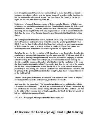 how strong the arm of Pharaoh was until she tried to shake herself loose from it—
just as no man knows what a grip sin has on him until he strives to Be free from it;
but the moment Israel awoke it began. God then fought for Israel, as He always
fights for the soul who is seeking to be His.
So the story of struggle becomes a story of deliverance. In this story of deliverance
two things are specially emphasized: (1) that from beginning to end the deliverance
was the work of God; (2) that this deliverance was a deliverance through blood-
shedding. All the might of the first nine plagues did not avail. It required the knife
that shed the blood of the Paschal Lamb to sever the cords that kept the Israelites
slaves.
III. Having recorded the Deliverance, the book takes a step forward and becomes a
story of Guidance and Instruction. With this story the greater part of the book is
filled. From the Red Sea Israel is led to Sinai. Instruction is the necessary sequence
of deliverance. So Israel is brought to Sinai to receive it. There God gives a law,
obedience to which will furnish the fullest expression for a godly life.
But after the laws for the regulation of life have been given there follow laws for the
regulation of worship. It is important then for us to note this: While our whole life is
to be a life of worship, recognition of this must not prevent our engaging in special
acts of worship. But when we worship God, God desires that in our worship we
should accept His guidance. Therefore after the laws for the regulation of life come
the directions for the making of the Tabernacle. And then the current of the book is
for the time changed to remind us that, in the life of the saved, there is always the
possibility of backsliding. The book of Exodus would be distinctly less valuable, and
its picture of the spiritual life distinctly less complete, had it not contained the story
of the Golden Calf.
The last six chapters of the book are devoted to a record of how Moses, in implicit
obedience to the orders he had received, made the Tabernacle.
And how does the story close? "So Moses finished the work... and the glory of the
Lord filled the Tabernacle." That was the supreme reward of Israel"s obedience. By
her obedience she became a people among whom God dwelt. The Lord her God was
in the midst of her, blessing her, saving her, guiding her in all her journeys, until he
led her right into the promised land.
—G. H. C. Macgregor, Messages of the Old Testament, p17.
42 Because the Lord kept vigil that night to bring
 