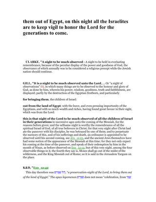 them out of Egypt, on this night all the Israelites
are to keep vigil to honor the Lord for the
generations to come.
CLARKE, "A night to be much observed - A night to be held in everlasting
remembrance, because of the peculiar display of the power and goodness of God, the
observance of which annually was to be considered a religious precept while the Jewish
nation should continue.
GILL, "It is a night to be much observed unto the Lord,.... Or "a night of
observations" (t), in which many things are to be observed to the honour and glory of
God, as done by him, wherein his power, wisdom, goodness, truth and faithfulness, are
displayed; partly by the destruction of the Egyptian firstborn, and particularly
for bringing them, the children of Israel:
out from the land of Egypt: with the leave, and even pressing importunity of the
Egyptians, and with so much wealth and riches, having found great favour in their sight,
which was from the Lord:
this is that night of the Lord to be much observed of all the children of Israel
in their generations in successive ages unto the coming of the Messiah, for the
reasons before given; and the selfsame night is worthy the remembrance of all the
spiritual Israel of God, of all true believers in Christ; for that very night after Christ had
ate the passover with his disciples, he was betrayed by one of them; and to perpetuate
the memory of this, and of his sufferings and death, an ordinance is appointed to be
observed until his second coming, see 1Co_11:23, and the ancient Jews themselves have
had some notion of the appearance of the Messiah at this time; for they not only expect
his coming at the time of the passover, and speak of their redemption by him in the
month of Nisan, as before observed on Exo_12:14, but of this very night, among the four
observable things in it, the fourth they say is, Moses shall go out of the midst of the
wilderness, and the King Messiah out of Rome; so it is said in the Jerusalem Targum on
the place.
K&D, "Exo_12:42
This day therefore was ‫ים‬ ִ‫ר‬ ֻ ִ‫שׁ‬ ‫יל‬ ֵ‫,ל‬ “a preservation-night of the Lord, to bring them out
of the land of Egypt.” The apax legomenon ‫ים‬ ִ‫ר‬ ֻ ִ‫שׁ‬ does not mean “celebration, from ‫ר‬ ַ‫מ‬ ָ‫שׁ‬
 