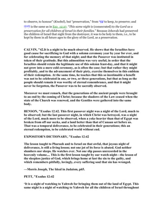 to observe, to honour” (Knobel), but “preservation,” from ‫ר‬ ַ‫מ‬ ָ‫שׁ‬ to keep, to preserve; and
‫ה‬ָ‫ּו‬‫ה‬‫י‬ ַ‫ל‬ is the same as in Exo_12:27. “This same night is (consecrated) to the Lord as a
preservation for all children of Israel in their families.” Because Jehovah had preserved
the children of Israel that night from the destroyer, it was to be holy to them, i.e., to be
kept by them in all future ages to the glory of the Lord, as a preservation.
CALVI , "42.It is a night to be much observed. He shows that the Israelites have
good cause for sacrificing to God with a solemn ceremony year by year for ever, and
for celebrating the memory of that night; and that the Passover was instituted in
token of their gratitude. But this admonition was very useful, in order that the
Israelites should retain the legitimate use of this solemn feast-day, and that it might
not grow into a mere cold ceremony, as is often the case; but that rather they might
profitably, and to the advancement of their piety, exercise themselves in this emblem
of their redemption. At the same time, he teaches that this so inestimable a benefit
was not to be celebrated in one, or two, or three generations, but that as long as the
people should remain it was worthy of eternal remembrance, and that it might
never be forgotten, the Passover was to be sacredly observed.
Moreover we must remark, that the generations of the ancient people were brought
to an end by the coming of Christ; because the shadows of the Law ceased when the
state of the Church was renewed, and the Gentiles were gathered into the same
body.
BE SO , "Exodus 12:42. This first passover night was a night of the Lord, much to
be observed; but the last passover night, in which Christ was betrayed, was a night
of the Lord, much more to be observed, when a yoke heavier than that of Egypt was
broken from off our necks, and a land better than that of Canaan set before us.
That was a temporal deliverance, to be celebrated in their generations; this an
eternal redemption, to be celebrated world without end.
EXPOSITOR'S DICTIO ARY, "Exodus 12:42
The lesson taught to Pharaoh and to Israel on that awful, that joyous night of
deliverance, is still a living lesson; not one jot of its force is abated. God neither
slumbers nor sleeps. He watches ever. ot one slip passes unrecorded in the
heavenly volume.... This is the first lesson taught by our watch-night—the lesson of
the sleepless justice of God, which brings home at last the sin to the guilty, and
which remembers pitifully, lovingly, every suffering soul that sin has wronged.
—Morris Joseph, The Ideal in Judaism, p65.
PETT, "Exodus 12:42
‘It is a night of watching to Yahweh for bringing them out of the land of Egypt. This
same night is a night of watching to Yahweh for all the children of Israel throughout
 