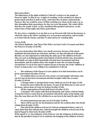 their generations.’
The importance of the night is linked to Yahweh’s watch over the people on
Passover night. To Him it was ‘a night of watching’ as He watched over them to
protect them and then to deliver them. And when they in future celebrated the
Passover they too would be aware of Him watching over them, in the same way as
this, throughout their generations, for they too were His people. The result will be
that they too would ‘watch’ as they considered His goodness and mercy, on the
anniversary of that night, into future generations.
We have here a reminder to us too that as we go forward with God on the journey to
which He calls us He will be watching over us to protect and lead us, and to enable
us to deal with the Enemy, and that we must always be watching Him.
Verses 42-50
The Mixed Multitude, And Those Who Will, Can Enter God’s Covenant and Share
the Passover (Exodus 12:42-50).
The extra instructions that follow were partly necessary because of the mixed
multitude that had joined up with them, and they are thus introduced at this point.
But they are also important as indicating the make up of ‘the children of Israel’.
They are seen as including genuine descendants of Jacob and his sons, descendants
of all family servants in their households who had been circumcised and their
descendants, and all resident aliens who sought to enter the covenant through
circumcision. It was in fact open to almost anyone to become one of the ‘children of
Israel’ as long as they were willing to be committed to Yahweh.
a The ordinance of the Passover is now spoken of so that instructions can be
given concerning it (Exodus 12:43 a)
b o resident alien is to eat of it, but a man’s servant bought with money may
eat of it once he has been circumcised and thus brought within the covenant
(Exodus 12:43-44)
c A foreign settler or foreign hired worker shall not eat of it (Exodus 12:45).
d It must be eaten within the one house. o part of the flesh may be take out of
the house, and no bone of it may be broken (Exodus 12:46).
e All the congregation of Israel shall keep it (Exodus 12:47)
d A foreigner who resides with them permanently and wishes, with his family,
to keep the Passover must first be circumcised with all the males of the family, and
then they may then eat of it. He will then be as one born in the land (Exodus 12:48
a).
c o uncircumcised person may eat of it (Exodus 12:48 b).
b There will be one law for the homeborn and for the resident alien who dwells
among them (Exodus 12:49).
a Thus did all the children of Israel as Yahweh commanded Moses, and so it
came about that that selfsame day Yahweh brought the children of Israel out of the
land of Egypt by their hosts (Exodus 12:50).
With regard to ‘a’, the ordinance of the Passover was the ordinance of deliverance,
thus in the parallel to keep it was to celebrate the bringing of the children of Israel
 