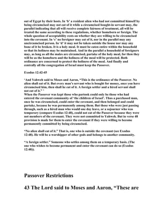 out of Egypt by their hosts. In ‘b’ a resident alien who had not committed himself by
being circumcised may not eat of it while a circumcised bought-in servant may, the
parallel indicating that all will receive complete fairness of treatment, all will be
treated the same according to these regulations, whether homeborn or foreign. The
whole question of acceptability rests on whether they are willing to be circumcised
into the covenant. In ‘c’ no foreigner may eat of it, nor in the parallel may any
uncircumcised person. In ‘d’ it may not be taken outside the house nor may any
bone of it be broken. It is a holy meal. It must be eaten entire within the household
so that its holiness may be maintained. And in the parallel a household of foreigners
may, as long as all the males are circumcised, partake of the holy meal, for then they
will be as the homeborn and the holiness of the meal will be protected. Both
ordinance are concerned to protect the holiness of the meal. And finally and
centrally all the congregation of Israel must keep the Passover.
Exodus 12:42-45
‘And Yahweh said to Moses and Aaron, “This is the ordinance of the Passover. o
alien shall eat of it. But every man’s servant who is bought for money, once you have
circumcised him, then shall he eat of it. A foreign settler and a hired servant shall
not eat of it.” ’
When the Passover was kept those who partook could only be those who had
entered the covenant community of ‘the children of Israel’. Thus a purchased man,
once he was circumcised, could enter the covenant, and then belonged and could
partake, because he was permanently among them. But those who were just passing
through, such as a hired man who would one day leave, or a sojourner who was
temporary (compare Exodus 12:48), could not eat of the Passover because they were
not members of the covenant. They were not committed to Yahweh. But in verse 48
provision is made for them to enter the covenant if they were willing to become
permanently committed by being circumcised.
“ o alien shall eat of it.” That is, one who is outside the covenant (see Exodus
12:48). He will be a worshipper of other gods and belongs to another community.
“A foreign settler.” Someone who settles among them on a temporary basis. (The
one who wishes to become permanent and enter the covenant can do so (Exodus
12:48)).
Passover Restrictions
43 The Lord said to Moses and Aaron, “These are
 