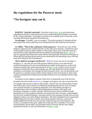 the regulations for the Passover meal:
“ o foreigner may eat it.
BAR ES, "And the Lord said - From this verse to Exo_13:16 are instructions
regarding the Passover. Such instructions were needed when the Israelites were joined
by the “mixed multitude:” of strangers; and they were probably given at Succoth, on the
morning following the departure from Rameses.
No stranger - Literally, “son of a stranger.” The term is general; it includes all who
were aliens from Israel, until they were incorporated into the nation by circumcision.
CLARKE, "This is the ordinance of the passover - From the last verse of this
chapter it appears pretty evident that this, to the 50th verse inclusive, constituted a part
of the directions given to Moses relative to the proper observance of the first passover,
and should be read conjointly with the preceding account beginning at Exo_12:21. It
may be supposed that these latter parts contain such particular directions as God gave to
Moses after he had given those general ones mentioned in the preceding verses, but they
seem all to belong to this first passover.
There shall no stranger eat thereof - ‫נכר‬ ‫בן‬ ben nechar, the son of a stranger or
foreigner, i.e., one who was not of the genuine Hebrew stock, or one who had not
received circumcision; for any circumcised person might eat the passover, as the total
exclusion extends only to the uncircumcised, see Exo_12:48. As there are two sorts of
strangers mentioned in the sacred writings; one who was admitted to all the Jewish
ordinances, and another who, though he dwelt among the Jews, was not permitted to eat
the passover or partake of any of their solemn feasts; it may be necessary to show what
was the essential point of distinction through which the one was admitted and the other
excluded.
In treatises on the religious customs of the Jews we frequently meet with the term
proselyte, from the Greek προσηλυτος, a stranger or foreigner; one who is come from his
own people and country to sojourn with another. All who were not descendants of some
one of the twelve sons of Jacob, or of Ephraim and Manasseh, the two sons of Joseph,
were reputed strangers or proselytes among the Jews. But of those strangers or
proselytes there were two kinds, called among them proselytes of the gate, and
proselytes of injustice or of the covenant. The former were such as wished to dwell
among the Jews, but would not submit to be circumcised; they, however, acknowledged
the true God, avoided all idolatry, and observed the seven precepts of Noah, but were not
obliged to observe any of the Mosaic institutions. The latter submitted to be circumcised,
obliged themselves to observe all the rites and ceremonies of the law, and were in
nothing different from the Jews but merely in their having once been heathens. The
former, or proselytes of the gate, might not eat the passover or partake of any of the
sacred festivals; but the latter, the proselytes of the covenant, had the same rights,
spiritual and secular, as the Jews themselves. See Exo_12:48.
 
