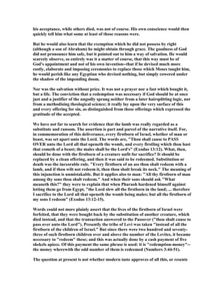 his acceptance, while others died, was not of course. His own conscience would then
quickly tell him what some at least of those reasons were.
But he would also learn that the exemption which he did not possess by right
(although a son of Abraham) he might obtain through grace. The goodness of God
did not pronounce him safe, but it pointed out to him a way of salvation. He would
scarcely observe, so entirely was it a matter of course, that this way must be of
God's appointment and not of his own invention--that if he devised much more
costly, elaborate and imposing ceremonies to replace those which Moses taught him,
he would perish like any Egyptian who devised nothing, but simply cowered under
the shadow of the impending doom.
or was the salvation without price. It was not a prayer nor a fast which bought it,
but a life. The conviction that a redemption was necessary if God should be at once
just and a justifier of the ungodly sprang neither from a later hairsplitting logic, nor
from a methodising theological science; it really lay upon the very surface of this
and every offering for sin, as distinguished from those offerings which expressed the
gratitude of the accepted.
We have not far to search for evidence that the lamb was really regarded as a
substitute and ransom. The assertion is part and parcel of the narrative itself. For,
in commemoration of this deliverance, every firstborn of Israel, whether of man or
beast, was set apart unto the Lord. The words are, "Thou shall cause to PASS
OVER unto the Lord all that openeth the womb, and every firstling which thou hast
that cometh of a beast; the males shall be the Lord's" (Exodus 13:12). What, then,
should be done with the firstborn of a creature unfit for sacrifice? It should be
replaced by a clean offering, and then it was said to be redeemed. Substitution or
death was the inexorable rule. "Every firstborn of an ass thou shalt redeem with a
lamb, and if thou wilt not redeem it, then thou shalt break its neck." The meaning of
this injunction is unmistakable. But it applies also to man: "All thy firstborn of man
among thy sons thou shalt redeem." And when their sons should ask "What
meaneth this?" they were to explain that when Pharaoh hardened himself against
letting them go from Egypt, "the Lord slew all the firstborn in the land; ... therefore
I sacrifice to the Lord all that openeth the womb being males; but all the firstborn of
my sons I redeem" (Exodus 13:12-15).
Words could not more plainly assert that the lives of the firstborn of Israel were
forfeited, that they were bought back by the substitution of another creature, which
died instead, and that the transaction answered to the Passover ("thou shalt cause to
pass over unto the Lord"). Presently the tribe of Levi was taken "instead of all the
firstborn of the children of Israel." But since there were two hundred and seventy-
three of such firstborn children over and above the number of the Levites, it became
necessary to "redeem" these; and this was actually done by a cash payment of five
shekels apiece. Of this payment the same phrase is used: it is "redemption-money"--
the money wherewith the odd number of them is redeemed ( umbers 3:44-51).
The question at present is not whether modern taste approves of all this, or resents
 