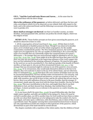 GILL, "And the Lord said unto Moses and Aaron,.... At the same time he
acquainted them with the above things:
this is the ordinance of the passover; as before delivered, and these the laws and
rules, according to which it is to be observed, as now related, both with respect to the
lamb, and to the unleavened bread; and the following is an account of the persons that
were to partake of it:
there shall no stranger eat thereof, one that is of another country, an entire
Heathen, and unacquainted with, and does not profess the Jewish religion, which was
the religion of God.
HE RY 43-51, "Some further precepts are here given concerning the passover, as it
should be observed in times to come.
I. All the congregation of Israel must keep it, Exo_12:47. All that share in God's
mercies should join in thankful praises for them. Though it was observed in families
apart, yet it is looked upon as the act of the whole congregation; for the smaller
communities constituted the greater. The New Testament passover, the Lord's supper,
ought not to be neglected by any who are capable of celebrating it. He is unworthy the
name of an Israelite that can contentedly neglect the commemoration of so great a
deliverance. 1. No stranger that was uncircumcised might be admitted to eat of it, Exo_
12:43, Exo_12:45, Exo_12:48. None might sit at the table but those that came in by the
door; nor may any now approach to the improving ordinance of the Lord's supper who
have not first submitted to the initiating ordinance of baptism. We must be born again
by the word ere we can be nourished by it. Nor shall any partake of the benefit of Christ's
sacrifice, or feast upon it, who are not first circumcised in heart, Col_2:11. 2. Any
stranger that was circumcised might be welcome to eat of the passover, even servants,
Exo_12:44. If, by circumcision, they would make themselves debtors to the law in its
burdens, they were welcome to share in the joy of its solemn feasts, and not otherwise.
Only it is intimated (Exo_12:48) that those who were masters of families must not only
be circumcised themselves, but have all their males circumcised too. If in sincerity, and
with that zeal which the thing required and deserves, we give up ourselves to God, we
shall, with ourselves, give up all we have to him, and do our utmost that all ours may be
his too. Here is an early indication of favour to the poor Gentiles, that the stranger, if
circumcised, stands upon the same level with the home-born Israelite. One law for both,
Exo_12:49. This was a mortification to the Jews, and taught them that it was their
dedication to God, not their descent from Abraham, that entitled them to their
privileges. A sincere proselyte was as welcome to the passover as a native Israelite, Isa_
56:6, Isa_56:7.
II. In one house shall it be eaten (Exo_12:46), for good-fellowship sake, that they
might rejoice together, and edify one another in the eating of it. None of it must be
carried to another place, nor left to another time; for God would not have them so taken
up with care about their departure as to be indisposed to take the comfort of it, but to
leave Egypt, and enter upon a wilderness, with cheerfulness, and, in token of that, to eat
a good hearty meal. The papists' carrying their consecrated host from house to house is
not only superstitious in itself, but contrary to this typical law of the passover, which
directed that no part of the lamb should be carried abroad.
The chapter concludes with a repetition of the whole matter, that the children of Israel
 