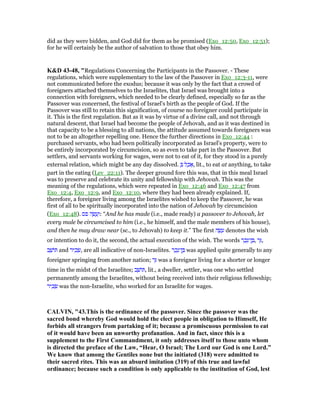 did as they were bidden, and God did for them as he promised (Exo_12:50, Exo_12:51);
for he will certainly be the author of salvation to those that obey him.
K&D 43-48, "Regulations Concerning the Participants in the Passover. - These
regulations, which were supplementary to the law of the Passover in Exo_12:3-11, were
not communicated before the exodus; because it was only by the fact that a crowd of
foreigners attached themselves to the Israelites, that Israel was brought into a
connection with foreigners, which needed to be clearly defined, especially so far as the
Passover was concerned, the festival of Israel's birth as the people of God. If the
Passover was still to retain this signification, of course no foreigner could participate in
it. This is the first regulation. But as it was by virtue of a divine call, and not through
natural descent, that Israel had become the people of Jehovah, and as it was destined in
that capacity to be a blessing to all nations, the attitude assumed towards foreigners was
not to be an altogether repelling one. Hence the further directions in Exo_12:44 :
purchased servants, who had been politically incorporated as Israel's property, were to
be entirely incorporated by circumcision, so as even to take part in the Passover. But
settlers, and servants working for wages, were not to eat of it, for they stood in a purely
external relation, which might be any day dissolved. ְ ‫ל‬ ַ‫כ‬ፎ, lit., to eat at anything, to take
part in the eating (Lev_22:11). The deeper ground fore this was, that in this meal Israel
was to preserve and celebrate its unity and fellowship with Jehovah. This was the
meaning of the regulations, which were repeated in Exo_12:46 and Exo_12:47 from
Exo_12:4, Exo_12:9, and Exo_12:10, where they had been already explained. If,
therefore, a foreigner living among the Israelites wished to keep the Passover, he was
first of all to be spiritually incorporated into the nation of Jehovah by circumcision
(Exo_12:48). ‫פס‬ ‫ה‬ ָ‫שׂ‬ ָ‫ע‬ְ‫:ו‬ “And he has made (i.e., made ready) a passover to Jehovah, let
every male be circumcised to him (i.e., he himself, and the male members of his house),
and then he may draw near (sc., to Jehovah) to keep it.” The first ‫ה‬ ָ‫שׂ‬ ָ‫ע‬ denotes the wish
or intention to do it, the second, the actual execution of the wish. The words ‫ר‬ ָ‫כ‬ֵ‫ן־נ‬ ֶ , ‫ר‬ֵ,
‫ב‬ ָ‫ּושׁ‬ and ‫יר‬ ִ‫כ‬ ָ‫,שׂ‬ are all indicative of non-Israelites. ‫ר‬ ָ‫כ‬ֵ‫ן־נ‬ ֶ was applied quite generally to any
foreigner springing from another nation; ‫ר‬ֵ was a foreigner living for a shorter or longer
time in the midst of the Israelites; ‫ב‬ ָ‫ּושׁ‬ , lit., a dweller, settler, was one who settled
permanently among the Israelites, without being received into their religious fellowship;
‫יר‬ ִ‫כ‬ ָ‫שׂ‬ was the non-Israelite, who worked for an Israelite for wages.
CALVI , "43.This is the ordinance of the passover. Since the passover was the
sacred bond whereby God would hold the elect people in obligation to Himself, He
forbids all strangers from partaking of it; because a promiscuous permission to eat
of it would have been an unworthy profanation. And in fact, since this is a
supplement to the First Commandment, it only addresses itself to those unto whom
is directed the preface of the Law, “Hear, O Israel; The Lord our God is one Lord.”
We know that among the Gentiles none but the initiated (318) were admitted to
their sacred rites. This was an absurd imitation (319) of this true and lawful
ordinance; because such a condition is only applicable to the institution of God, lest
 