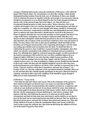strangers should promiscuously usurp the testimonies of His grace, with which He
honors His Church alone. For circumcision was then like a hedge, which should
distinguish heathen nations from the holy race of Abraham; if, then, any should
wish to celebrate the passover together with the elect people, it was necessary that he
should be circumcised, so as to attach himself to the true God; though God did not
merely refer to the outward sign, but to the object, viz., that all who were
circumcised should promise to study sincere piety. Moses, therefore, first of all,
excludes all strangers who were unclean through their uncircumcision; and then he
adds two exceptions, viz., that servants bought with money should be circumcised,
(which was a necessary requirement;) and that free and independent persons, if they
chose to embrace the same alternative, should also be received to the passover.
Hence it appears that this rite was not only peculiar to God’s people, but that it was
a sign of the future redemption. For strangers could not testify that they were
sharers in that redemption which had been promised to the race of Abraham alone;
and, therefore, the ceremony of the sacred feast would have been vain and useless to
them. or does Moses refer only to that mixed multitude which had followed the
Israelites out of Egypt; but prescribes a law respecting all strangers, who for many
succeeding ages should come on business into the land. o doubt but that, in
celebrating the passover, they would have expected another redemption; since that
which was already vouchsafed to the children of Abraham had not extended to
them. For although they might be reckoned among the people, yet did no portion of
the land in consequence fall to their lot, nor was their condition improved as to
temporal rights; (320) but it was only that they might become members of the
Church. From the analogy between the Holy Supper and the Passover, this law
remains in force now, viz., that no polluted or impure person should intrude himself
at the Lord’s table, but that only the faithful should be received, after they have
professed themselves to be followers of Christ. (321) And this is expressed also in the
words, “One law shall be to him that is homeborn, and unto the stranger,” etc.,
Exodus 12:49; viz., that the ordinance of the sacrament should be solemnly observed
by all, and that thus they should equally participate in the grace offered to them in
common, and that in this respect the condition of all should be equal, though it
differed as to their inheritance of the land.
COFFMA , "Verses 43-51
"And Jehovah said unto Moses and Aaron, This is the ordinance of the passover;
there shall no foreigner eat thereof; but every man's servant that is bought for
money, when thou hast circumcised him, then shall he eat thereof. A sojourner and
a hired servant shall not eat thereof. In one house shall it be eaten; thou shalt not
carry forth aught of the flesh abroad out of the house; neither shall ye break a bone
thereof. All the congregation of Israel shall keep it. And when a stranger shall
sojourn with thee, and will keep the passover to Jehovah, let all his males be
circumcised, and then let him come near and keep it; and he shall be as one that is
born in the land; but no uncircumcised person shall eat thereof. One law shall be to
him that is home-born, and unto the stranger that sojourneth among you. Thus did
all the children of Israel; as Jehovah commanded Moses and Aaron, so did they.
And it came to pass the selfsame day, that Jehovah did bring the children of Israel
out of the land of Egypt by their hosts."
 