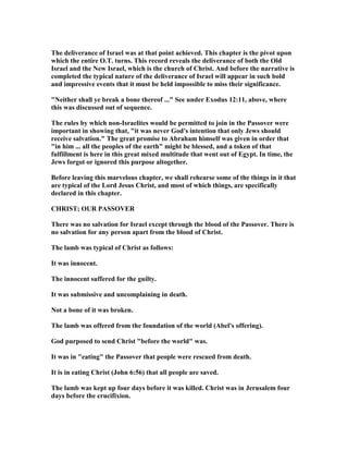 The deliverance of Israel was at that point achieved. This chapter is the pivot upon
which the entire O.T. turns. This record reveals the deliverance of both the Old
Israel and the ew Israel, which is the church of Christ. And before the narrative is
completed the typical nature of the deliverance of Israel will appear in such bold
and impressive events that it must be held impossible to miss their significance.
" either shall ye break a bone thereof ..." See under Exodus 12:11, above, where
this was discussed out of sequence.
The rules by which non-Israelites would be permitted to join in the Passover were
important in showing that, "it was never God's intention that only Jews should
receive salvation." The great promise to Abraham himself was given in order that
"in him ... all the peoples of the earth" might be blessed, and a token of that
fulfillment is here in this great mixed multitude that went out of Egypt. In time, the
Jews forgot or ignored this purpose altogether.
Before leaving this marvelous chapter, we shall rehearse some of the things in it that
are typical of the Lord Jesus Christ, and most of which things, are specifically
declared in this chapter.
CHRIST; OUR PASSOVER
There was no salvation for Israel except through the blood of the Passover. There is
no salvation for any person apart from the blood of Christ.
The lamb was typical of Christ as follows:
It was innocent.
The innocent suffered for the guilty.
It was submissive and uncomplaining in death.
ot a bone of it was broken.
The lamb was offered from the foundation of the world (Abel's offering).
God purposed to send Christ "before the world" was.
It was in "eating" the Passover that people were rescued from death.
It is in eating Christ (John 6:56) that all people are saved.
The lamb was kept up four days before it was killed. Christ was in Jerusalem four
days before the crucifixion.
 