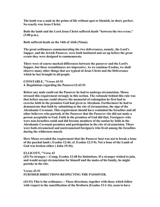 The lamb was a male in the prime of life without spot or blemish, in short, perfect.
So exactly was Jesus Christ.
Both the lamb and the Lord Jesus Christ suffered death "between the two evens,"
(3:00 p.m.).
Both suffered death on the 14th of Abib ( isan).
The great ordinances commemorating the two deliverances, namely, the Lord's
Supper, and the Jewish Passover, were both instituted and set up before the great
events they were designed to commemorate.
There were of course marked differences between the passover and the Lord's
Supper, but these resemblances are impressive. As we continue Exodus, we shall
observe many other things that are typical of Jesus Christ and the Deliverance
which he has brought to all people.
CO STABLE, "Verses 43-51
4. Regulations regarding the Passover12:43-51
Before any male could eat the Passover he had to undergo circumcision. Moses
stressed this requirement strongly in this section. The rationale behind this rule was
that before anyone could observe the memorial of redemption he first had to
exercise faith in the promises God had given to Abraham. Furthermore he had to
demonstrate that faith by submitting to the rite of circumcision, the sign of the
Abrahamic Covenant. This requirement should have reminded the Israelites and all
other believers who partook of the Passover that the Passover rite did not make a
person acceptable to God. Faith in the promises of God did that. Foreigners who
were non-Israelites could and did become members of the nation by faith in the
Abrahamic Covenant promises and participation in the rite of circumcision. There
were both circumcised and uncircumcised foreigners who lived among the Israelites
during the wilderness march.
Here Moses revealed the requirement that the Passover host was not to break a bone
of the paschal lamb ( Exodus 12:46; cf. Exodus 12:3-9). ot a bone of the Lamb of
God was broken either ( John 19:36).
ELLICOTT, "Verse 43
(43) o stranger.—Comp, Exodus 12:48 for limitations. If a stranger wished to join,
and would accept circumcision for himself and the males of his family, he might
partake in the rite.
Verses 43-51
FURTHER DIRECTIO S RESPECTI G THE PASSOVER.
(43-51) This is the ordinance.—These directions, together with those which follow
with respect to the sanctification of the firstborn (Exodus 13:1-16), seem to have
 