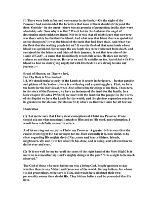 II. There were both safety and sustenance in the lamb.—On the night of the
Passover God commanded the Israelites that none of them should stir beyond the
door. Outside—in the street—there was no promise of protection; inside, they were
absolutely safe. ow why was that? Was it lest in the darkness the angel of
destruction might misknow them? ot so; it was that all might learn that nowhere
was there safety but behind the blood. And what was that blood that was sprinkled
on the doorposts? It was the blood of the lamb that had been slain. And what was
the flesh that the waiting people fed on? It was the flesh of that same lamb whose
blood was sprinkled. So through the one lamb they were redeemed from death, and
sustained for the labours and trials of their journey. Is not that true also of the
Lamb of God?—a name that immediately recalls this scene. He does not merely
redeem us and then leave us. He saves us and He satisfies us too. Sprinkled with His
blood we fear no destroying angel; fed with His flesh we are strong to take our
journey:—
Bread of Heaven, on Thee we feed,
For Thy flesh is Meat indeed.
III. We should make a study of the Lamb as it occurs in Scripture.—In that parable
and picture of the Saviour, there is a widening and expanding glory. First, we have
the lamb for the individual, when Abel offered the firstlings of his flock. Then here,
in the story of the Passover, we have an instance of the lamb for the family. In a
later chapter (Exodus 29:38-39) we meet with the lamb for the people; in the words
of the Baptist we have the Lamb for the world; and the glorious expansion reaches
its greatest in Revelation (Revelation 7:14) where we find the Lamb for all heaven.
Illustration
(1) ‘Let me be sure that I have clear conceptions of Christ my Passover. If one
should ask me what meanings I attach to Him and to His work and redemption, I
would have a definite answer to return.
And let me ring out my joy in Christ my Passover. A greater deliverance than the
exodus from Egypt He has wrought for me. How cowardly it is, how sinful, to be
silent regarding His mighty deeds! ay, come and hear, children, friends,
neighbours, all; and I will tell what He has done, and is doing, and will continue to
do for ever and ever.’
(2) ‘Is it not well for me to recall the years of the right hand of the Most High? Is it
not wise to remember my Lord’s mighty doings in the past? “It is a night to be much
observed.”
The God of those who went before me was a living God. People question to-day
whether there is any Maker and Governor of the world. But my fathers, for whom
He did great things, were sure of Him, and would have doubted their own
personality sooner than doubt His. They bid me believe and be persuaded that He
lives.
 