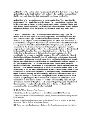 And the God of the ancient saints was an accessible God. In their hours of need they
spoke to Him, spoke simply and fervently and every day. And they were confident
that He answered them; they had innumerable convincing proofs of it.
And the God of my progenitors was a promise-keeping God. They leaned on His
engagements. They pleaded them at His throne. They ensnared and enmeshed Him
in His own words, as Luther says the Syrophenician mother entangled Christ. And
soon He rose from His place; He girt His Church with strength and beauty. So I am
rebuked for fainting on the day of adversity; I am sent on my way with a merry
heart.’
LA GE, "Exodus 12:43-45. The ordinance of the Passover.—‫ָה‬‫קּ‬ֻ‫ח‬, i q.‫ֹק‬ ‫,ח‬ law,
statute. As Israel now begins to become a people and a popular congregation, the
main features of their legal constitution are at once defined. It all starts with the
Passover as the religious communion of the people, for which now circumcision is
prescribed as a prerequisite. As circumcision constitutes the incipient boundary-line
and separation between Israel and the life of secular people, so the paschal
communion is the characteristic feature of the completed separation. First, the
congregation is instituted; then follows the preliminary institution of the priesthood
in the sanctification of the first-born; then the first, trace of the fixed line of
distinction, in the ordinance of the feast of unleavened bread; then the first
provision for the permanent sacrificial service, in Jehovah’s claiming for Himself
the first-born of beasts, Exodus 13:12, while a distinction is at the same time made
between clean and unclean beasts, Exodus 12:13; and finally the intimation is made
that the natural sacerdotal duty of the first born shall be redeemed and transferred
to a positive priesthood. The circumstance that Israel thereby came into a new
relation to foreigners, “that a crowd of strangers joined themselves to the departing
Israelites” (Keil), can only be regarded as one of the occasions for that fixing of the
first features of the law which was here quite in place.— o stranger.—What is said
of the ‫ָר‬‫כ‬ֵ‫נ‬‫ֶן־‬‫בּ‬, or non-Israelite, in general, is more particularly said of the sojourner
(‫ב‬ ָ‫)תּוֹשׁ‬ and of the hireling, day-laborer (‫ִיר‬‫כ‬ ָ‫.)שׁ‬ The latter, if not an Israelite, is a ‫ֵר‬‫גּ‬
who resides a longer or shorter time among the Israelites. Yet the exclusion is not
absolute, except as regards the uncircumcised; every servant, on the other hand,
who submits to circumcision (for no one could be circumcised by force, although
circumcision was within the option of all) assumes the privileges and obligations of
the communion. Thus, therefore, the distinction of classes, as related to the
communion of the people of God, is here excluded.
BI 43-48, "The ordinance of the Passover.
Minute instructions in reference to the observance of the Passover
I. That God not only institutes ordinances for men, but also shows in what way they are
to be observed.
II. That God will not allow any stranger to the death of Christ to partake of His Holy
Sacrament. “There shall no stranger eat thereof.”
III. That a mere hired and nominal relation to the Church does not give a true right to
 