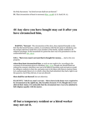 the Holy Sacrament. “An hired servant shall not eat thereof.”
IV. That circumcision of heart is necessary (Exo_12:48). (J. S. Exell, M. A.).
44 Any slave you have bought may eat it after you
have circumcised him,
BAR ES, "Servant - The circumcision of the slave, thus enjoined formally on the
first day that Israel became a nation, in accordance with the law given to Abraham, (see
the margin reference) made him a true member of the family, equally entitled to all
religious privileges. In the household of a priest the slave was even permitted to eat the
consecrated food: Lev_22:11.
GILL, "But every man's servant that is bought for money,.... And so his own
property:
when thou hast circumcised him; as such an one ought to be, according to the
covenant of circumcision given to Abraham, Gen_17:13, though one should think not
without his consent; wherefore care was to be taken to purchase such servants as would
be willing to conform to that rite, and pains were to be taken with them to instruct them
in it, and persuade them to it; to which, when they had submitted, they had a right to eat
the passover, but if they did not, it was not allowed:
then shall he eat thereof; but not otherwise.
ELLICOTT, "(44) Every man’s servant.—Slaves born in the house were required to
be circumcised on the eighth day, like Israelites (Genesis 17:13). Bought slaves were
allowed their choice. It is noticeable that the circumcised slave was to be admitted to
full religious equality with his master.
45 but a temporary resident or a hired worker
may not eat it.
 