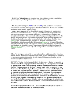 BAR ES, "A foreigner - or sojourner: one who resides in a country, not having a
permanent home, nor being attached to an Israelitish household.
CLARKE, "A foreigner - ‫תושב‬ toshab, from ‫ישב‬ yashab, to sit down or dwell; one
who is a mere sojourner, for the purpose of traffic, merchandise, etc., but who is neither
a proselyte of the gate nor of the covenant.
And a hired servant - Who, though he be bought with money, or has indented
himself for a certain term to serve a Jew, yet has not become either a proselyte of the
gate or of the covenant. None of these shall eat of it, because not circumcised - not
brought under the bond of the covenant; and not being under obligation to observe the
Mosaic law, had no right to its privileges and blessings. Even under the Gospel of our
Lord Jesus Christ, he is the author of eternal salvation only to them who Obey him,
Heb_5:9; and those who become Christians are chosen to salvation through
Sanctification of the Spirit, and belief of the truth, 2Th_2:13; for the grace of God, that
bringeth salvation to all men, hath appeared, teaching us that, Denying Ungodliness and
Worldly Lusts we should live Soberly, Righteously, and Godly, in this present world;
Tit_2:11, Tit_2:12. Such persons only walk worthy of the vocation wherewith they are
called.
GILL, "A foreigner and an hired servant shall not eat thereof. One of another
nation, and one that was only hired by the day, week, or year; as they were not obliged to
circumcision, so without it they had no right to eat of the passover, none but such as
became proselytes of righteousness.
BE SO , "Exodus 12:45; Exodus 12:48. A hired servant — Unless he submit to be
circumcised. All the congregation of Israel must keep it — Though it was observed
in families apart, yet it is looked upon as the act of the whole congregation. And so
the ew Testament passover, the Lord’s supper, ought not to be neglected by any
that are capable of celebrating it. o stranger that was uncircumcised might eat of
it. either may any now approach the Lord’s supper who have not first submitted
to baptism; nor shall any partake of the benefit of Christ’s sacrifice, who are not
first circumcised in heart. Any stranger that was circumcised might eat of the
passover, even servants. Here is an indication of favour to the poor Gentiles, that the
stranger, if circumcised, stands upon the same level with the home-born Israelite;
one law for both. This was a mortification to the Jews, and taught them that it was
their dedication to God, not their descent from Abraham, that entitled them to their
privileges.
ELLICOTT, "(45) An hired servant.—It is assumed that the hired servant will be a
foreigner; otherwise, of course, he would participate.
 