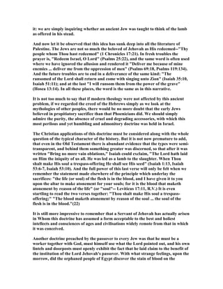 it: we are simply inquiring whether an ancient Jew was taught to think of the lamb
as offered in his stead.
And now let it be observed that this idea has sunk deep into all the literature of
Palestine. The Jews are not so much the beloved of Jehovah as His redeemed--"Thy
people whom Thou hast redeemed" (1 Chronicles 17:21). In fresh troubles the
prayer is, "Redeem Israel, O Lord" (Psalms 25:22), and the same word is often used
where we have ignored the allusion and rendered it "Deliver me because of mine
enemies ... deliver me from the oppression of men" (Psalms 69:18, Psalms 119:134).
And the future troubles are to end in a deliverance of the same kind: "The
ransomed of the Lord shall return and come with singing unto Zion" (Isaiah 35:10,
Isaiah 51:11); and at the last "I will ransom them from the power of the grave"
(Hosea 13:14). In all these places, the word is the same as in this narrative.
It is not too much to say that if modern theology were not affected by this ancient
problem, if we regarded the creed of the Hebrews simply as we look at the
mythologies of other peoples, there would be no more doubt that the early Jews
believed in propitiatory sacrifice than that Phoenicians did. We should simply
admire the purity, the absence of cruel and degrading accessories, with which this
most perilous and yet humbling and admonitory doctrine was held in Israel.
The Christian applications of this doctrine must be considered along with the whole
question of the typical character of the history. But it is not now premature to add,
that even in the Old Testament there is abundant evidence that the types were semi-
transparent, and behind them something greater was discerned, so that after it was
written "Bring no more vain oblations," Isaiah could exclaim, "The Lord hath laid
on Him the iniquity of us all. He was led as a lamb to the slaughter. When Thou
shalt make His soul a trespass-offering He shall see His seed" (Isaiah 1:13, Isaiah
53:6-7, Isaiah 53:10). And the full power of this last verse will only be felt when we
remember the statement made elsewhere of the principle which underlay the
sacrifices: "the life (or soul) of the flesh is in the blood, and I have given it to you
upon the altar to make atonement for your souls; for it is the blood that maketh
atonement by reason of the life" (or "soul"-- Leviticus 17:11, R.V.) It is even
startling to read the two verses together: "Thou shalt make His soul a trespass-
offering;" "The blood maketh atonement by reason of the soul ... the soul of the
flesh is in the blood."(22)
It is still more impressive to remember that a Servant of Jehovah has actually arisen
in Whom this doctrine has assumed a form acceptable to the best and holiest
intellects and consciences of ages and civilisations widely remote from that in which
it was conceived.
Another doctrine preached by the passover to every Jew was that he must be a
worker together with God, must himself use what the Lord pointed out, and his own
lintels and doorposts must openly exhibit the fact that he laid claim to the benefit of
the institution of the Lord Jehovah's passover. With what strange feelings, upon the
morrow, did the orphaned people of Egypt discover the stain of blood on the
 