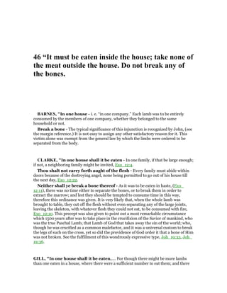 46 “It must be eaten inside the house; take none of
the meat outside the house. Do not break any of
the bones.
BAR ES, "In one house - i. e. “in one company.” Each lamb was to be entirely
consumed by the members of one company, whether they belonged to the same
household or not.
Break a bone - The typical significance of this injunction is recognized by John, (see
the margin reference.) It is not easy to assign any other satisfactory reason for it. This
victim alone was exempt from the general law by which the limbs were ordered to be
separated from the body.
CLARKE, "In one house shall it be eaten - In one family, if that be large enough;
if not, a neighboring family might be invited, Exo_12:4.
Thou shalt not carry forth aught of the flesh - Every family must abide within
doors because of the destroying angel, none being permitted to go out of his house till
the next day, Exo_12:22.
Neither shall ye break a bone thereof - As it was to be eaten in haste, (Exo_
12:11), there was no time either to separate the bones, or to break them in order to
extract the marrow; and lest they should be tempted to consume time in this way,
therefore this ordinance was given. It is very likely that, when the whole lamb was
brought to table, they cut off the flesh without even separating any of the large joints,
leaving the skeleton, with whatever flesh they could not eat, to be consumed with fire,
Exo_12:10. This precept was also given to point out a most remarkable circumstance
which 1500 years after was to take place in the crucifixion of the Savior of mankind, who
was the true Paschal Lamb, that Lamb of God that takes away the sin of the world; who,
though he was crucified as a common malefactor, and it was a universal custom to break
the legs of such on the cross, yet so did the providence of God order it that a bone of Him
was not broken. See the fulfillment of this wondrously expressive type, Joh_19:33, Joh_
19:36.
GILL, "In one house shall it be eaten,.... For though there might be more lambs
than one eaten in a house, where there were a sufficient number to eat them; and there
 