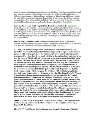 might be more societies than one in a house, provided they kept themselves distinct, and
were large enough each of them to eat up a lamb; yet one lamb might not be eaten in
different houses, a part of it in one house, and a part of it in another; which may denote
the unity of the general assembly and church of the firstborn, and the distinct separate
congregations of the saints, and the right that each have to a whole Christ, who is not to
be divided from his ministers, word, and ordinances; See Gill on Mat_26:18,
thou shall not carry forth ought of the flesh abroad out of the house: into
another house; for where there was not a sufficient number in one house to eat a lamb,
their neighbours in the next house were to join with them; but then they were not to part
it, and one portion of it to be eaten in one house, and the other in another, but they were
to meet together in one of their houses, and there partake of it; thus, though Christ may
be fed upon by faith any where by particular believers, yet in an ordinance way only in
the church of God:
neither shall ye break a bone thereof; any of its tender bones to get out the
marrow; and so the Targum of Jonathan adds,"that ye may eat that which is in the midst
of it:''this was remarkably fulfilled in Christ the antitype, Joh_19:32.
CALVI , "46. either shall ye break a bone thereof. I am not certain why God
desired no bone to be broken; unless that this might also be a sign of haste; because
people at table seldom partake of the marrow, unless when their entertainment is
protracted. For I fear there is too much subtlety in the explanation which some give,
that the virtue of Christ, which is represented by the bones, is not diminished whilst
we feed on His flesh. But the former opinion which I have glanced at above, as it is
the simplest, so also it is by no means unsuitable here; that they were commanded,
when they were standing in readiness for their journey, and eating hurriedly, to
burn the bones in order to prevent all delay. What God commanded as to the lamb,
He chose to have openly fulfilled in the person of His only-begotten Son; that the
truth corresponding with its type, and the substance with its shadow, might shew
that God would be reconciled to His people by no other blood than Christ’s. Whence
it is again clear that the ancients under the Law were instructed by the Paschal
Lamb as to the future redemption, for otherwise this passage could not have been
properly accommodated to Christ. But when the Evangelist quotes it, (John 19:33,)
he takes it for granted that thus was typically shewn what God would bestow by His
Son. Hence it came to pass that He was distinguished by this visible mark, which
proved Him to be the true Passover. But, in order that no bone of Christ’s should be
broken, God’s providence wonderfully interfered. The soldiers were commanded to
hasten the death of Christ, no less than that of the robbers, by breaking their bones.
They execute their intention on the robbers, but lest they should attempt the same
on Christ, it is certain that they were restrained by a divine power, so that the
wholeness of His bones might be a presage of the approaching redemption.
COKE, "Exodus 12:46. either shall ye break a bone thereof— o other comment
can be necessary on these words, than a reference to the completion of the type,
John 19:33; John 19:36.
ELLICOTT, "(46) either shall ye break a bone thereof.—In the case of all other
 