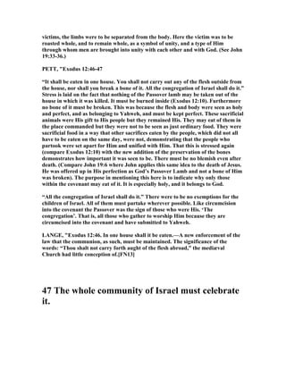 victims, the limbs were to be separated from the body. Here the victim was to be
roasted whole, and to remain whole, as a symbol of unity, and a type of Him
through whom men are brought into unity with each other and with God. (See John
19:33-36.)
PETT, "Exodus 12:46-47
“It shall be eaten in one house. You shall not carry out any of the flesh outside from
the house, nor shall you break a bone of it. All the congregation of Israel shall do it.”
Stress is laid on the fact that nothing of the Passover lamb may be taken out of the
house in which it was killed. It must be burned inside (Exodus 12:10). Furthermore
no bone of it must be broken. This was because the flesh and body were seen as holy
and perfect, and as belonging to Yahweh, and must be kept perfect. These sacrificial
animals were His gift to His people but they remained His. They may eat of them in
the place commanded but they were not to be seen as just ordinary food. They were
sacrificial food in a way that other sacrifices eaten by the people, which did not all
have to be eaten on the same day, were not, demonstrating that the people who
partook were set apart for Him and unified with Him. That this is stressed again
(compare Exodus 12:10) with the new addition of the preservation of the bones
demonstrates how important it was seen to be. There must be no blemish even after
death. (Compare John 19:6 where John applies this same idea to the death of Jesus.
He was offered up in His perfection as God’s Passover Lamb and not a bone of Him
was broken). The purpose in mentioning this here is to indicate why only those
within the covenant may eat of it. It is especially holy, and it belongs to God.
“All the congregation of Israel shall do it.” There were to be no exemptions for the
children of Israel. All of them must partake wherever possible. Like circumcision
into the covenant the Passover was the sign of those who were His. ‘The
congregation’. That is, all those who gather to worship Him because they are
circumcised into the covenant and have submitted to Yahweh.
LA GE, "Exodus 12:46. In one house shall it be eaten.—A new enforcement of the
law that the communion, as such, must be maintained. The significance of the
words: “Thou shalt not carry forth aught of the flesh abroad,” the mediæval
Church had little conception of.[F 13]
47 The whole community of Israel must celebrate
it.
 