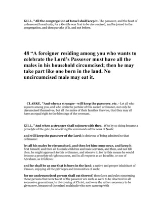 GILL, "All the congregation of Israel shall keep it. The passover, and the feast of
unleavened bread only; for a Gentile was first to be circumcised, and be joined to the
congregation, and then partake of it, and not before.
48 “A foreigner residing among you who wants to
celebrate the Lord’s Passover must have all the
males in his household circumcised; then he may
take part like one born in the land. o
uncircumcised male may eat it.
CLARKE, "And when a stranger - will keep the passover, etc. - Let all who
sojourn among you, and who desire to partake of this sacred ordinance, not only be
circumcised themselves, but all the males of their families likewise, that they may all
have an equal right to the blessings of the covenant.
GILL, "And when a stranger shall sojourn with thee, Who by so doing became a
proselyte of the gate, he observing the commands of the sons of Noah:
and will keep the passover of the Lord; is desirous of being admitted to that
ordinance:
let all his males be circumcised, and then let him come near, and keep it:
first himself, and then all his male children and male servants, and then, and not till
then, he might approach to this ordinance, and observe it; for by this means he would
become a proselyte of righteousness, and in all respects as an Israelite, or son of
Abraham, as it follows:
and he shall be as one that is born in the land; a native and proper inhabitant of
Canaan, enjoying all the privileges and immunities of such:
for no uncircumcised person shall eat thereof; these laws and rules concerning
those persons that were to eat of the passover are such as were to be observed in all
successive generations, to the coming of Christ; and were the rather necessary to be
given now, because of the mixed multitude who now came up with
 