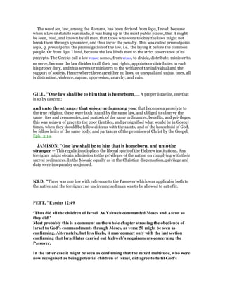 The word lex, law, among the Romans, has been derived from lego, I read; because
when a law or statute was made, it was hung up in the most public places, that it might
be seen, read, and known by all men, that those who were to obey the laws might not
break them through ignorance, and thus incur the penalty. This was called promulgatio
legis, q. provulgatio, the promulgation of the law, i.e., the laying it before the common
people. Or from ligo, I bind, because the law binds men to the strict observance of its
precepts. The Greeks call a law νοµος nomos, from νεµω, to divide, distribute, minister to,
or serve, because the law divides to all their just rights, appoints or distributes to each
his proper duty, and thus serves or ministers to the welfare of the individual and the
support of society. Hence where there are either no laws, or unequal and unjust ones, all
is distraction, violence, rapine, oppression, anarchy, and ruin.
GILL, "One law shall be to him that is homeborn,.... A proper Israelite, one that
is so by descent:
and unto the stranger that sojourneth among you; that becomes a proselyte to
the true religion; these were both bound by the same law, and obliged to observe the
same rites and ceremonies, and partook of the same ordinances, benefits, and privileges;
this was a dawn of grace to the poor Gentiles, and presignified what would be in Gospel
times, when they should be fellow citizens with the saints, and of the household of God,
be fellow heirs of the same body, and partakers of the promises of Christ by the Gospel,
Eph_2:19.
JAMISO , "One law shall be to him that is homeborn, and unto the
stranger — This regulation displays the liberal spirit of the Hebrew institutions. Any
foreigner might obtain admission to the privileges of the nation on complying with their
sacred ordinances. In the Mosaic equally as in the Christian dispensation, privilege and
duty were inseparably conjoined.
K&D, "There was one law with reference to the Passover which was applicable both to
the native and the foreigner: no uncircumcised man was to be allowed to eat of it.
PETT, "Exodus 12:49
‘Thus did all the children of Israel. As Yahweh commanded Moses and Aaron so
they did.’
Most probably this is a comment on the whole chapter stressing the obedience of
Israel to God’s commandments through Moses, as verse 50 might be seen as
confirming. Alternately, but less likely, it may connect only with the last section
confirming that Israel later carried out Yahweh’s requirements concerning the
Passover.
In the latter case it might be seen as confirming that the mixed multitude, who were
now recognised as being potential children of Israel, did agree to fulfil God’s
 