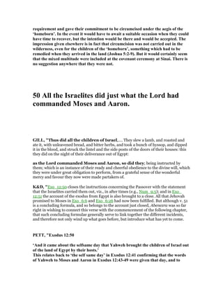 requirement and gave their commitment to be circumcised under the aegis of the
‘homeborn’. In the event it would have to await a suitable occasion when they could
have time to recover, but the intention would be there and would be accepted. The
impression given elsewhere is in fact that circumcision was not carried out in the
wilderness, even for the children of the ‘homeborn’, something which had to be
remedied when they arrived in the land (Joshua 5:2-9). But it would certainly seem
that the mixed multitude were included at the covenant ceremony at Sinai. There is
no suggestion anywhere that they were not.
50 All the Israelites did just what the Lord had
commanded Moses and Aaron.
GILL, "Thus did all the children of Israel,.... They slew a lamb, and roasted and
ate it, with unleavened bread, and bitter herbs, and took a bunch of hyssop, and dipped
it in the blood, and struck the lintel and the side posts of the doors of their houses: this
they did on the night of their deliverance out of Egypt:
as the Lord commanded Moses and Aaron, so did they; being instructed by
them; which is an instance of their ready and cheerful obedience to the divine will, which
they were under great obligation to perform, from a grateful sense of the wonderful
mercy and favour they now were made partakers of.
K&D, "Exo_12:50 closes the instructions concerning the Passover with the statement
that the Israelites carried them out, viz., in after times (e.g., Num_9:5); and in Exo_
12:51 the account of the exodus from Egypt is also brought to a close. All that Jehovah
promised to Moses in Exo_6:6 and Exo_6:26 had now been fulfilled. But although v. 51
is a concluding formula, and so belongs to the account just closed, Abenezra was so far
right in wishing to connect this verse with the commencement of the following chapter,
that such concluding formulae generally serve to link together the different incidents,
and therefore not only wind up what goes before, but introduce what has yet to come.
PETT, "Exodus 12:50
‘And it came about the selfsame day that Yahweh brought the children of Israel out
of the land of Egypt by their hosts.’
This relates back to ‘the self same day’ in Exodus 12:41 confirming that the words
of Yahweh to Moses and Aaron in Exodus 12:43-49 were given that day, and to
 