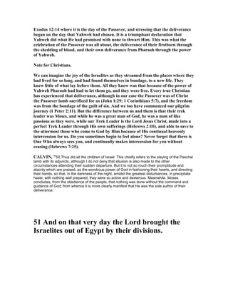 Exodus 12:14 where it is the day of the Passover, and stressing that the deliverance
began on the day that Yahweh had chosen. It is a triumphant declaration that
Yahweh did what He had promised with none to thwart Him. This was what the
celebration of the Passover was all about, the deliverance of their firstborn through
the shedding of blood, and their own deliverance from Pharaoh through the power
of Yahweh.
ote for Christians.
We can imagine the joy of the Israelites as they streamed from the places where they
had lived for so long, and had found themselves in bondage, to a new life. They
knew little of what lay before them. All they knew was that because of the power of
Yahweh Pharaoh had had to let them go, and they were free. Every true Christian
has experienced that deliverance, although in our case the Passover was of Christ
the Passover lamb sacrificed for us (John 1:29; 1 Corinthians 5:7), and the freedom
was from the bondage of the guilt of sin. And we too have commenced our pilgrim
journey (1 Peter 2:11). But the difference between us and them is that their trek
leader was Moses, and while he was a great man of God, he was a man of like
passions as they were, while our Trek Leader is the Lord Jesus Christ, made into a
perfect Trek Leader through His own sufferings (Hebrews 2:10), and able to save to
the uttermost those who come to God by Him because of His continual heavenly
intercession for us. Do you sometimes begin to feel alone? ever forget that there is
One Who always sees you, and continually makes intercession for you without
ceasing (Hebrews 7:25).
CALVI , "50.Thus did all the children of Israel. This chiefly refers to the slaying of the Paschal
lamb with its adjuncts, although I do not deny that allusion is also made to the other
circumstances attending their sudden departure. But it is not so much their promptitude and
alacrity which are praised, as the wondrous power of God in fashioning their hearts, and directing
their hands, so that, in the darkness of the night, amidst the greatest disturbances, in precipitate
haste, with nothing well prepared, they were so active and dexterous. Meanwhile, Moses
concludes, from the obedience of the people, that nothing was done without the command and
guidance of God; from whence it is more clearly manifest that He was the sole author of their
deliverance.
51 And on that very day the Lord brought the
Israelites out of Egypt by their divisions.
 