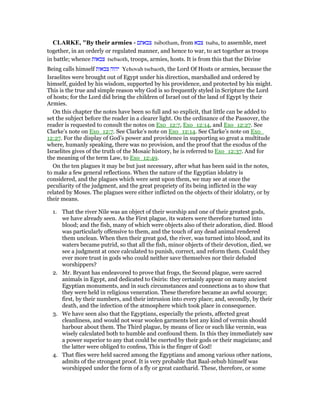 CLARKE, "By their armies - ‫צבאתם‬ tsibotham, from ‫צבא‬ tsaba, to assemble, meet
together, in an orderly or regulated manner, and hence to war, to act together as troops
in battle; whence ‫צבאות‬ tsebaoth, troops, armies, hosts. It is from this that the Divine
Being calls himself ‫צבאות‬ ‫יהוה‬ Yehovah tsebaoth, the Lord Of Hosts or armies, because the
Israelites were brought out of Egypt under his direction, marshalled and ordered by
himself, guided by his wisdom, supported by his providence, and protected by his might.
This is the true and simple reason why God is so frequently styled in Scripture the Lord
of hosts; for the Lord did bring the children of Israel out of the land of Egypt by their
Armies.
On this chapter the notes have been so full and so explicit, that little can be added to
set the subject before the reader in a clearer light. On the ordinance of the Passover, the
reader is requested to consult the notes on Exo_12:7, Exo_12:14, and Exo_12:27. See
Clarke’s note on Exo_12:7. See Clarke’s note on Exo_12:14. See Clarke’s note on Exo_
12:27. For the display of God’s power and providence in supporting so great a multitude
where, humanly speaking, there was no provision, and the proof that the exodus of the
Israelites gives of the truth of the Mosaic history, he is referred to Exo_12:37. And for
the meaning of the term Law, to Exo_12:49.
On the ten plagues it may be but just necessary, after what has been said in the notes,
to make a few general reflections. When the nature of the Egyptian idolatry is
considered, and the plagues which were sent upon them, we may see at once the
peculiarity of the judgment, and the great propriety of its being inflicted in the way
related by Moses. The plagues were either inflicted on the objects of their idolatry, or by
their means.
1. That the river Nile was an object of their worship and one of their greatest gods,
we have already seen. As the First plague, its waters were therefore turned into
blood; and the fish, many of which were objects also of their adoration, died. Blood
was particularly offensive to them, and the touch of any dead animal rendered
them unclean. When then their great god, the river, was turned into blood, and its
waters became putrid, so that all the fish, minor objects of their devotion, died, we
see a judgment at once calculated to punish, correct, and reform them. Could they
ever more trust in gods who could neither save themselves nor their deluded
worshippers?
2. Mr. Bryant has endeavored to prove that frogs, the Second plague, were sacred
animals in Egypt, and dedicated to Osiris: they certainly appear on many ancient
Egyptian monuments, and in such circumstances and connections as to show that
they were held in religious veneration. These therefore became an awful scourge;
first, by their numbers, and their intrusion into every place; and, secondly, by their
death, and the infection of the atmosphere which took place in consequence.
3. We have seen also that the Egyptians, especially the priests, affected great
cleanliness, and would not wear woolen garments lest any kind of vermin should
harbour about them. The Third plague, by means of lice or such like vermin, was
wisely calculated both to humble and confound them. In this they immediately saw
a power superior to any that could be exerted by their gods or their magicians; and
the latter were obliged to confess, This is the finger of God!
4. That flies were held sacred among the Egyptians and among various other nations,
admits of the strongest proof. It is very probable that Baal-zebub himself was
worshipped under the form of a fly or great cantharid. These, therefore, or some
 
