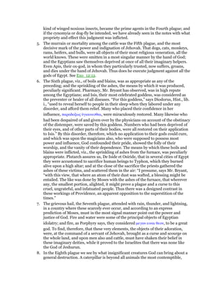 kind of winged noxious insects, became the prime agents in the Fourth plague; and
if the cynomyia or dog-fly be intended, we have already seen in the notes with what
propriety and effect this judgment was inflicted.
5. The murrain or mortality among the cattle was the Fifth plague, and the most
decisive mark of the power and indignation of Jehovah. That dogs, cats, monkeys,
rams, heifers, and bulls, were all objects of their most religious veneration, all the
world knows. These were smitten in a most singular manner by the hand of God;
and the Egyptians saw themselves deprived at once of all their imaginary helpers.
Even Apis, their ox-god, in whom they particularly trusted, now suffers, groans,
and dies under the hand of Jehovah. Thus does he execute judgment against all the
gods of Egypt. See Exo_12:12.
6. The Sixth plague, viz., of boils and blains, was as appropriate as any of the
preceding; and the sprinkling of the ashes, the means by which it was produced,
peculiarly significant. Pharmacy, Mr. Bryant has observed, was in high repute
among the Egyptians; and Isis, their most celebrated goddess, was considered as
the preventer or healer of all diseases. “For this goddess,” says Diodorus, Hist., lib.
i., “used to reveal herself to people in their sleep when they labored under any
disorder, and afford them relief. Many who placed their confidence in her
influence, παραδοξως ᆓγιαινεσθαι, were miraculously restored. Many likewise who
had been despaired of and given over by the physicians on account of the obstinacy
of the distemper, were saved by this goddess. Numbers who had been deprived of
their eyes, and of other parts of their bodies, were all restored on their application
to Isis.” By this disorder, therefore, which no application to their gods could cure,
and which was upon the magicians also, who were supposed to possess most
power and influence, God confounded their pride, showed the folly of their
worship, and the vanity of their dependence. The means by which these boils and
blains were inflicted, viz., the sprinkling of ashes from the furnace, was peculiarly
appropriate. Plutarch assures us, De Iside et Osiride, that in several cities of Egypt
they were accustomed to sacrifice human beings to Typhon, which they burned
alive upon a high altar; and at the close of the sacrifice the priests gathered the
ashes of these victims, and scattered them in the air: “I presume, says Mr. Bryant,
“with this view, that where an atom of their dust was wafted, a blessing might be
entailed. The like was done by Moses with the ashes of the furnace, that wherever
any, the smallest portion, alighted, it might prove a plague and a curse to this
cruel, ungrateful, and infatuated people. Thus there was a designed contrast in
these workings of Providence, an apparent opposition to the superstition of the
times.”
7. The grievous hail, the Seventh plague, attended with rain, thunder, and lightning,
in a country where these scarcely ever occur, and according to an express
prediction of Moses, must in the most signal manner point out the power and
justice of God. Fire and water were some of the principal objects of Egyptian
idolatry; and fire, as Porphyry says, they considered µεγαν ειναι θεον, to be a great
god. To find, therefore, that these very elements, the objects of their adoration,
were, at the command of a servant of Jehovah, brought as a curse and scourge on
the whole land, and upon men also and cattle, must have shaken their belief in
these imaginary deities, while it proved to the Israelites that there was none like
the God of Jeshurun.
8. In the Eighth plague we see by what insignificant creatures God can bring about a
general destruction. A caterpillar is beyond all animals the most contemptible,
 
