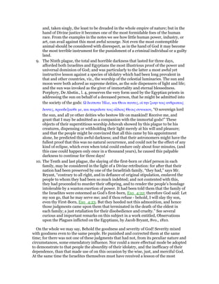 and, taken singly, the least to be dreaded in the whole empire of nature; but in the
hand of Divine justice it becomes one of the most formidable foes of the human
race. From the examples in the notes we see how little human power, industry, or
art, can avail against this most awful scourge. Not even the most contemptible
animal should be considered with disrespect, as in the hand of God it may become
the most terrible instrument for the punishment of a criminal individual or a guilty
land.
9. The Ninth plague, the total and horrible darkness that lasted for three days,
afforded both Israelites and Egyptians the most illustrious proof of the power and
universal dominion of God; and was particularly to the latter a most awful yet
instructive lesson against a species of idolatry which had been long prevalent in
that and other countries, viz., the worship of the celestial luminaries. The sun and
moon were both adored as supreme deities, as the sole dispensers of light and life;
and the sun was invoked as the giver of immortality and eternal blessedness.
Porphyry, De Abstin., l. 4, preserves the very form used by the Egyptian priests in
addressing the sun on behalf of a deceased person, that he might be admitted into
the society of the gods: δεσποτα ᅯλιε, και Θεοι παντες, οᅷ την ζωην τοις ανθρωποις
δοντες, προσδεξασθε µε, και παραδοτε τοις αιʷδιοις Θεοις συνοικον, “O sovereign lord
the sun, and all ye other deities who bestow life on mankind! Receive me, and
grant that I may be admitted as a companion with the immortal gods!” These
objects of their superstitious worship Jehovah showed by this plague to be his
creatures, dispensing or withholding their light merely at his will and pleasure;
and that the people might be convinced that all this came by his appointment
alone, he predicted this awful darkness; and that their astronomers might have the
fullest proof that this was no natural occurrence, and could not be the effect of any
kind of eclipse, which even when total could endure only about four minutes, (and
this case could happen only once in a thousand years), he caused this palpable
darkness to continue for three days!
10. The Tenth and last plague, the slaying of the first-born or chief person in each
family, may be considered in the light of a Divine retribution: for after that their
nation had been preserved by one of the Israelitish family, “they had,” says Mr.
Bryant, “contrary to all right, and in defiance of original stipulation, enslaved the
people to whom they had been so much indebted; and not contented with this,
they had proceeded to murder their offspring, and to render the people’s bondage
intolerable by a wanton exertion of power. It had been told them that the family of
the Israelites were esteemed as God’s first-born, Exo_4:22; therefore God said: Let
my son go, that he may serve me; and if thou refuse - behold, I will slay thy son,
even thy First-Born, Exo_4:23. But they heeded not this admonition, and hence
those judgments came upon them that terminated in the death of the eldest in
each family; a just retaliation for their disobedience and cruelty.” See several
curious and important remarks on this subject in a work entitled, Observations
upon the Plagues inflicted on the Egyptians, by Jacob Bryant, 8vo., 1810.
On the whole we may say, Behold the goodness and severity of God! Severity mixed
with goodness even to the same people. He punished and corrected them at the same
time; for there was not one of these judgments that had not, from its peculiar nature and
circumstances, some emendatory influence. Nor could a more effectual mode be adopted
to demonstrate to that people the absurdity of their idolatry, and the inefficacy of their
dependence, than that made use of on this occasion by the wise, just, and merciful God.
At the same time the Israelites themselves must have received a lesson of the most
 