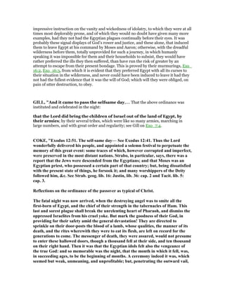 impressive instruction on the vanity and wickedness of idolatry, to which they were at all
times most deplorably prone, and of which they would no doubt have given many more
examples, had they not had the Egyptian plagues continually before their eyes. It was
probably these signal displays of God’s rower and justice, and these alone, that induced
them to leave Egypt at his command by Moses and Aaron; otherwise, with the dreadful
wilderness before them, totally unprovided for such a journey, in which humanly
speaking it was impossible for them and their households to subsist, they would have
rather preferred the ills they then suffered, than have run the risk of greater by an
attempt to escape from their present bondage. This is proved by their murmurings, Exo_
16:2, Exo_16:3, from which it is evident that they preferred Egypt with all its curses to
their situation in the wilderness, and never could have been induced to leave it had they
not had the fullest evidence that it was the will of God; which will they were obliged, on
pain of utter destruction, to obey.
GILL, "And it came to pass the selfsame day,.... That the above ordinance was
instituted and celebrated in the night:
that the Lord did bring the children of Israel out of the land of Egypt, by
their armies; by their several tribes, which were like so many armies, marching in
large numbers, and with great order and regularity; see Gill on Exo_7:4.
COKE, "Exodus 12:51. The self-same day— See Exodus 12:41. Thus the Lord
wonderfully delivered his people, and appointed a solemn festival to perpetuate the
memory of this great event: some traces of which, however corrupted and imperfect,
were preserved in the most distant nations. Strabo, in particular, says, there was a
report that the Jews were descended from the Egyptians; and that Moses was an
Egyptian priest, who possessed a certain part of that country; but, being dissatisfied
with the present state of things, he forsook it; and many worshippers of the Deity
followed him, &c. See Strab. geog. lib. 16: Justin, lib. 36: cap. 2 and Tacit. lib. 5:
cap. 3.
Reflections on the ordinance of the passover as typical of Christ.
The fatal night was now arrived, when the destroying angel was to smite all the
first-born of Egypt, and the chief of their strength in the tabernacles of Ham. This
last and sorest plague shall break the unrelenting heart of Pharaoh, and dismiss the
oppressed Israelites from his cruel yoke. But mark the goodness of their God, in
providing for their safety amid the general devastation! They are directed to
sprinkle on their door-posts the blood of a lamb, whose qualities, the manner of its
death, and the rites wherewith they were to eat its flesh, are left on record for the
generations to come. The messenger of death, they were assured, would not presume
to enter these hallowed doors, though a thousand fell at their side, and ten thousand
on their right hand. Then it was that the Egyptian idols felt also the vengeance of
the true God: and so memorable was the night, that the month in which it fell, was,
in succeeding ages, to be the beginning of months. A ceremony indeed it was, which
seemed but weak, unmeaning, and unprofitable; but, penetrating the outward vail,
 