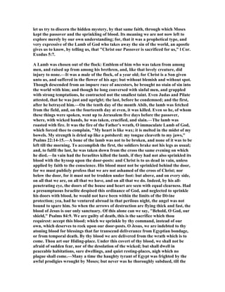 let us try to discern the hidden mystery, by that same faith, through which Moses
kept the passover and the sprinkling of blood. Its meaning we are not now left to
explore merely by our own understanding; for, that it was a prophetical type, and
very expressive of the Lamb of God who takes away the sin of the world, an apostle
gives us to know, by telling us, that "Christ our Passover is sacrificed for us," l Cor.
Exodus 5:7.
A Lamb was chosen out of the flock: Emblem of him who was taken from among
men, and raised up from among his brethren, and, like that lovely creature, did
injury to none.—It was a male of the flock, of a year old; for Christ is a Son given
unto us, and suffered in the flower of his age; but without blemish and without spot.
Though descended from an impure race of ancestors, he brought no stain of sin into
the world with him; and though he long conversed with sinful men, and grappled
with strong temptations, he contracted not the smallest taint. Even Judas and Pilate
attested, that he was just and upright; the last, before he condemned; and the first,
after he betrayed him.—On the tenth day of the month Abib, the lamb was fetched
from the field, and, on the fourteenth day at even, it was killed. Even so he, of whom
these things were spoken, went up to Jerusalem five days before the passover,
where, with wicked hands, he was taken, crucified, and slain.—The lamb was
roasted with fire. It was the fire of the Father's wrath, O immaculate Lamb of God,
which forced thee to complain, "My heart is like wax; it is melted in the midst of my
bowels. My strength is dried up like a potsherd: my tongue cleaveth to my jaws,"
Psalms 22:14-15.—A bone of the lamb was not to be broken, and none of it was to be
left till the morning. To accomplish the first, the soldiers brake not his legs as usual;
and, to fulfil the last, he was taken down from the cross the same evening on which
he died.—In vain had the Israelites killed the lamb, if they had not also sprinkled its
blood with the hyssop upon the door-posts: and Christ is to us dead in vain, unless
applied by faith to the conscience. His blood must not be sprinkled behind the door,
for we must publicly profess that we are not ashamed of the cross of Christ; nor
below the door, for it must not be trodden under foot: but above, and on every side,
on all that we are, on all that we have, and on all that we do. Indeed, by his all-
penetrating eye, the doors of the house and heart are seen with equal clearness. Had
a presumptuous Israelite despised this ordinance of God, and neglected to sprinkle
his doors with blood, he would not have been within the limits of the Divine
protection; yea, had he ventured abroad in that perilous night, the angel was not
bound to spare him. So when the arrows of destruction are flying thick and fast, the
blood of Jesus is our only sanctuary. Of this alone can we say, "Behold, O God, our
shield," Psalms 84:9. We are guilty of death, this is the sacrifice which thou
requirest: accept this blood; which we sprinkle by thy command, instead of our
own, which deserves to reek upon our door-posts. O Jesus, we are indebted to thy
atoning blood for blessings that far transcend deliverance from Egyptian bondage,
or from temporal death. By thy blood we are delivered from the wrath which is to
come. Thou art our Hiding-place. Under this covert of thy blood, we shall not be
afraid of sudden fear, nor of the desolation of the wicked; but shall dwell in
peaceable habitations, sure dwellings, and quiet resting-places, nigh which no
plague shall come.—Many a time the haughty tyrant of Egypt was frighted by the
awful prodigies wrought by Moses; but never was he thoroughly subdued, till the
 