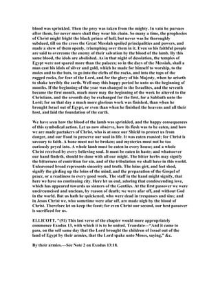 blood was sprinkled. Then the prey was taken from the mighty. In vain he pursues
after them, for never more shall they wear his chain. So many a time, the prophecies
of Christ might fright the black prince of hell, but never was he thoroughly
subdued, till on the cross the Great Messiah spoiled principalities and powers, and
made a shew of them openly, triumphing over them in it. Even so his faithful people
are said to overcome the enemy of their salvation by the blood of the lamb. By this
same blood, the idols are abolished. As in that night of desolation, the temples of
Egypt were not spared more than the palaces; so in the days of the Messiah, shall a
man cast his idols of silver and gold, which he made for himself to worship, to the
moles and to the bats, to go into the clefts of the rocks, and into the tops of the
ragged rocks, for fear of the Lord, and for the glory of his Majesty, when he ariseth
to shake terribly the earth. Well may this happy period be unto us the beginning of
months. If the beginning of the year was changed to the Israelites, and the seventh
became the first month, much more may the beginning of the week be altered to the
Christians, and the seventh day be exchanged for the first, for a Sabbath unto the
Lord; for on that day a much more glorious work was finished, than when he
brought Israel out of Egypt, or even than when he finished the heavens and all their
host, and laid the foundation of the earth.
We have seen how the blood of the lamb was sprinkled, and the happy consequences
of this symbolical action. Let us now observe, how its flesh was to be eaten, and how
we are made partakers of Christ, who is at once our Shield to protect us from
danger, and our Food to preserve our soul in life. It was eaten roasted; for Christ is
savoury to faith. A bone must not be broken; and mysteries must not be too
curiously pryed into. A whole lamb must be eaten in every house; and a whole
Christ received by every believing soul. It must be eaten in haste; and whatsoever
our hand findeth, should be done with all our might. The bitter herbs may signify
the bitterness of contrition for sin, and of the tribulation we shall have in this world.
Unleavened bread represents sincerity and truth. The loins girt, and feet shod,
signify the girding up the loins of the mind, and the preparation of the Gospel of
peace, or a readiness to every good work. The staff in the hand might signify, that
here we have no continuing city. Here let us end, adoring that condescending love,
which has appeared towards us sinners of the Gentiles. At the first passover we were
uncircumcised and unclean, by reason of death; we were afar off, and without God
in the world. But us hath he quickened, who were dead in trespasses and sins; and
in Jesus Christ we, who sometime were afar off, are made nigh by the blood of
Christ. Therefore let us keep the feast; for even Christ our second, our best passover
is sacrificed for us.
ELLICOTT, "(51) This last verse of the chapter would more appropriately
commence Exodus 13, with which it is to be united. Translate—“And it came to
pass, on the self same day that the Lord brought the children of Israel out of the
land of Egypt by their armies, that the Lord spake unto Moses, saying,” &c.
By their armies.—See ote 2 on Exodus 13:18.
 