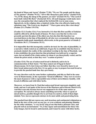 the hand of Moses and Aaron" (Psalms 77:20); "We are Thy people and the sheep
of Thy pasture" (Psalms 79:13); "All we like sheep have gone astray" (Isaiah 53:6);
"Ye, O My sheep, the sheep of My pasture, are men" (Ezekiel 34:31); "The Lord of
hosts hath visited His flock" (Zechariah 10:3). All such language would make more
easy the conception that what replaced the forfeited life was in some sense,
figuratively, in the religious idea, a kindred victim. One who offered a lamb as his
substitute sang "The Lord is my shepherd." "I have gone astray like a lost sheep"
(Psalms 23:1; Psalms 119:176).
(Exodus 12:3, Exodus 12:6.) Very instructive it is that this first sacrifice of Judaism
could be offered by all the heads of houses. We have seen that the Levites were
presently put into the place of the eldest son, but also that this function was
exercised down to the time of Hezekiah by all who were ceremonially clean, whereas
the opposite holds good, immediately afterwards, in the great passover of Josiah (2
Chronicles 30:17, 2 Chronicles 35:11).
It is impossible that this incongruity could be devised, for the sake of plausibility, in
a narrative which rested on no solid basis. It goes far to establish what has been so
anxiously denied--the reality of the centralised worship in the time of Hezekiah. And
it also establishes the great doctrine that priesthood was held not by a superior
caste, but on behalf of the whole nation, in whom it was theoretically vested, and for
whom the priest acted, so that they were "a nation of priests."
(Exodus 12:8.) The use of unleavened bread is distinctly said to be in
commemoration of their haste--"for thou camest out of Egypt in haste"
(Deuteronomy 16:3)--but it does not follow that they were forced by haste to eat
their bread unleavened at the first. It was quite as easy to prepare leavened bread as
to provide the paschal lamb four days previously.
We may therefore seek for some further explanation, and this we find in the same
verse in Deuteronomy, in the expression "bread of affliction." They were to receive
the meat of passover with a reproachful sense of their unworthiness: humbly, with
bread of affliction and with bitter herbs.
Moreover, we learn from St. Paul that unleavened bread represents simplicity and
truth; and our Lord spoke of the leaven of the Pharisees and of Herod (Mark 8:15).
And this is not only because leaven was supposed to be of the same nature as
corruption. We ourselves always mean something unworthy when we speak of
mixed motives, possible though it be to act from two motives, both of them high-
minded. ow, leaven represents mixture in its most subtle and penetrating form.
The paschal feast did not express any such luxurious and sentimental religionism as
finds in the story of the cross an easy joy, or even a delicate and pleasing stimulus
for the softer emotions, "a very lovely song of one that hath a pleasant voice, and
playeth well on an instrument." o, it has vigour and nourishment for those who
truly hunger, but its bread is unfermented, and it must be eaten with bitter herbs.
 