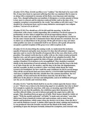 (Exodus 12:9.) Many Jewish sacrifices were "sodden," but this had to be roast with
fire. It may have been to represent suffering that this was enjoined. But it comes to
us along with a command to consume all the flesh, reserving none and rejecting
none. ow, though boiling does not mutilate, it dissipates; a certain amount of tissue
is lost, more is relaxed, and its cohesion rendered feeble; and so the duty of its
complete reception is accentuated by the words "not sodden at all with water." or
should it be a barbarous feast, such as many idolatries encouraged: true religion
civilises; "eat not of it at all raw."
(Exodus 12:10.) or should any of it be left until the morning. At the first
celebration, with a hasty exodus impending, this would have involved exposure to
profanation. In later times it might have involved superstitious abuses. And
therefore the same rule is laid down which the Church of England has carried on
for the same reasons into the Communion feast--that all must be consumed. or can
we fail to see an ideal fitness in the precept. Of the gift of God we may not select
what gratifies our taste or commends itself to our desires; all is good; all must be
accepted; a partial reception of His grace is no valid reception at all.
(Exodus 12:12.) In describing the coming wrath, we understand the inclusion
equally of innocent and guilty men, because it is thus that all national vengeance
operates; and we receive the benefits of corporate life at the cost, often heavy, of its
penalties. The animal world also has to suffer with us; the whole creation groaneth
together now, and all expects together the benefit of our adoption hereafter. But
what were the judgments against the idols of Egypt, which this verse predicts, and
another ( umbers 33:4) declares to be accomplished? They doubtless consisted
chiefly in the destruction of sacred animals, from the beetle and the frog to the holy
ox of Apis--from the cat, the monkey, and the dog, to the lion, the hippopotamus,
and the crocodile. In their overthrow a blow was dealt which shook the whole
system to its foundation; for how could the same confidence be felt in sacred images
when all the sacred beasts had once been slain by a rival invisible Spiritual Being!
And more is implied than that they should share the common desolation: the text
says plainly, of men and beasts the firstborn must die, but all of these. The
difference in the phrase is obvious and indisputable; and in its fulfilment all Egypt
saw the act of a hostile and victorious deity.
(Exodus 12:13.) "And the blood shall be to you for a token upon the houses where
ye are." That it was a token to the destroying angel we see plainly; but why to them?
Is it enough to explain the assertion, with some, as meaning, upon their behalf?
Rather let us say that the publicity, the exhibition upon their doorposts of the
sacrifice offered within, was not to inform and guide the angel, but to edify the
people. They should perform an open act of faith. Their houses should be visibly set
apart. "With the mouth confession" (of faith) "is made unto salvation," unto that
deliverance from a hundred evasions and equivocations, and as many inward
doubts and hesitations, which comes when any decisive act is done, when the die is
cast and the Rubicon crossed. A similar effect upon the mind, calming and steadying
it, was produced when the Israelite carried out the blood of the lamb, and by
sprinkling it upon the doorpost formally claimed his exemption, and returned with
 