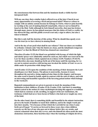 the consciousness that between him and the imminent death a visible barrier
interposed itself.
Will any one deny that a similar help is offered to us of the later Church in our
many opportunities of avowing a fixed and personal belief? Whoever refuses to
comply with an unholy custom because he belongs to Christ, whoever joins heartily
in worship at the cost of making himself remarkable, whoever nerves himself to
kneel at the Holy Table although he feels himself unworthy, that man has broken
through many snares; he has gained assurance that his choice of God is a reality: he
has shown his flag; and this public avowal is not only a sign to others, but also a
token to himself.
But this is only half the doctrine of this action. What he should thus openly avow
was his trust (as we have shown) in atoning blood.
And in the day of our peril what shall be our reliance? That our doors are trodden
by orthodox visitants only? that the lintels are clean, and the inhabitants temperate
and pure? or that the Blood of Christ has cleansed our conscience?
Therefore (Exodus 12:22) the blood was sprinkled with hyssop, of which the light
and elastic sprays were admirably suited for such use, but which was reserved in the
Law for those sacrifices which expiated sin (Leviticus 14:49; umbers 19:18-19).
And therefore also none should go forth out of his house until the morning, for we
are not to content ourselves with having once invoked the shelter of God: we are to
abide under its protection while danger lasts.
And (Exodus 12:23) upon the condition of this marking of their doorposts the Lord
should pass over their houses. The phrase is noteworthy, because it recurs
throughout the narrative, being employed nine times in this chapter; and because
the same word is found in Isaiah, again in contrast with the ruin of others, and with
an interesting and beautiful expansion of the hovering poised notion which belongs
to the word.(23)
Repeated commandments are given to parents to teach the meaning of this
institution to their children, (Exodus 12:26, Exodus 13:8). And there is something
almost cynical in the notion of a later mythologist devising this appeal to a tradition
which had no existence at all; enrolling, in support of his new institutions, the
testimony (which had never been borne) of fathers who had never taught any story
of the kind.
On the other hand, there is something idyllic and beautiful in the minute instruction
given to the heads of families to teach their children, and in the simple words put
into their mouths, "It is because of that which the Lord did for me when I came
forth out of Egypt." It carries us forward to these weary days when children
scarcely see the face of one who goes out to labour before they are awake, and
returns exhausted when their day is over, and who himself too often needs the most
elementary instruction, these heartless days when the teaching of religion devolves,
 