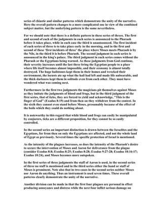 series of chiastic and similar patterns which demonstrate the unity of the narrative.
Here the overall pattern changes to a more complicated one in view of the combined
subject matter, but the underlying pattern is the same nevertheless.
For we should note that there is a definite pattern in these series of threes. The first
and second of each of the judgments in each series is announced to the Pharaoh
before it takes place, while in each case the third is unannounced. The first incident
of each series of three is to take place early in the morning, and in the first and
second of these ‘first incidents of three’ the place where Moses meets Pharaoh is by
the ile, in the third it is before Pharaoh. The second judgment in each series is
announced in the king's palace. The third judgment in each series comes without the
Pharaoh or the Egyptians being warned. As these judgments from God continue,
their severity increases until the last three bring the Egyptian people to a place
where life itself becomes almost impossible, and their economy is almost totally
destroyed. The huge hailstones kept them in their homes and wrecked their
environment, the locusts ate up what the hail had left and made life unbearable, and
the thick darkness kept them in solitude even from each other. They must have
wondered what was coming next.
Furthermore in the first two judgments the magicians pit themselves against Moses
as they imitate the judgments of blood and frogs, but in the third judgment of the
first series, that of ticks, they are forced to yield and acknowledge, "This is the
finger of God" (Exodus 8:19) and from then on they withdraw from the contest. In
the sixth they cannot even stand before Moses, presumably because of the effect of
the boils which they could do nothing about.
It is noteworthy in this regard that while blood and frogs can easily be manipulated
by conjurors, ticks are a different proposition, for they cannot be so easily
controlled.
In the second series an important distinction is drawn between the Israelites and the
Egyptians, for from then on only the Egyptians are affected, and not the whole land
of Egypt as previously. Several times the specific protection of Israel is mentioned.
As the intensity of the plagues increases, so does the intensity of the Pharaoh's desire
to secure the intervention of Moses and Aaron for deliverance from the plague
(consider Exodus 8:8; Exodus 8:25; Exodus 8:28; Exodus 9:27-28; Exodus 10:16-17;
Exodus 10:24), and Moses becomes more outspoken.
In the first series of three judgments the staff of Aaron is used, in the second series
of three no staff is mentioned and in the third series either the hand or staff of
Moses is prominent. ote also that in two cases in the second series neither Moses
nor Aaron do anything. Thus an instrument is used seven times. These overall
patterns clearly demonstrate the unity of the narrative.
Another division can be made in that the first four plagues are personal in effect
producing annoyance and distress while the next four inflict serious damage on
 