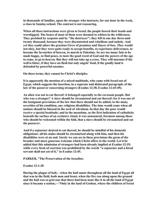 in thousands of families, upon the stranger who instructs, for one hour in the week,
a class in Sunday-school. The contrast is not reassuring.
When all these instructions were given to Israel, the people bowed their heads and
worshipped. The bones of most of them were doomed to whiten in the wilderness.
They perished by serpents and by "the destroyer"; they fell in one day three-and-
twenty thousand, because they were discontented and rebellious and unholy. And
yet they could adore the gracious Giver of promises and Slayer of foes. They would
not obey, but they were quite ready to accept benefits, to experience deliverance, to
become the favourites of heaven, to march to Palestine. So are too many fain to be
made happy, to find peace, to taste the good word of God and the powers of the age
to come, to go to heaven. But they will not take up a cross. They will murmur if the
well is bitter, if they have no flesh but only angels' food, if the goodly land is
defended by powerful enemies.
On these terms, they cannot be Christ's disciples.
It is apparently the mention of a mixed multitude, who came with Israel out of
Egypt, which suggests the insertion, in a separate and dislocated paragraph, of the
law of the passover concerning strangers (Exodus 12:38, Exodus 12:43-49).
An alien was not to eat thereof: it belonged especially to the covenant people. But
who was a stranger? A slave should be circumcised and eat thereof; for it was one of
the benignant provisions of the law that there should not be added, to the many
severities of his condition, any religious disabilities. The time would come when all
nations should be blessed in the seed of Abraham. In that day the poor would
receive a special beatitude; and in the meantime, as the first indication of catholicity
beneath the surface of an exclusive ritual, it was announced, foremost among those
who should be welcomed within the fold, that a slave should be circumcised and eat
the passover.
And if a sojourner desired to eat thereof, he should be mindful of his domestic
obligations: all his males should be circumcised along with him, and then his
disabilities were at an end. Surely we can see in these provisions the germ of the
broader and more generous welcome which Christ offers to the world. Let it be
added that this admission of strangers had been already implied at Exodus 12:19;
while every form of coercion was prohibited by the words "a sojourner and a hired
servant shall not eat of it," in Exodus 12:45.
PARKER, "The Preservation of the Israelites
Exodus 12:1-20
During the plague of hail,—when the hail smote throughout all the land of Egypt all
that was in the field, both man and beast, when the fire ran along upon the ground
and the hail was so grievous that there had been none like it in all the land of Egypt
since it became a nation,—"Only in the land of Goshen, where the children of Israel
 