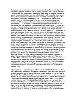 Is it an experience quite unknown that the most terrific and overwhelming flood
should be kept back from some part of our life and hope? Is it a universal deluge?
The flood was very tempestuous; it seemed to break upon the poor life from every
point; but now that we have had time to look at the whole case, what is the reality?
Was nothing left untouched? Was there not some little ark sailing quietly on the
great water? Is there any man who can say, "The flood utterly destroyed me;
nothing was left,—no token of mercy, no sign of the Divine providence, no
expression of heavenly care; the ruin was total, absolute, overwhelming and
irreparable"? Can we not say,—"The ruin was very great, but, thank God, the
sweet child was left: in Goshen"s land we had that gracious comfort"? Or can we
not say,—"Amidst it all our health was wonderfully preserved"? or "Reason never
staggered"? or "In the midst of all there was a strange peace, deeper than any
measured sea in the very centre of the heart"? Can we not say,—"In the midst of all
there was a sanctuary, there was a stairway leading straight up into the heavens"?
Once discover that fact, and see how natural it is to express it in poetic form. Cold
prose is not fit for this holy service. We will speak of it rapturously, poetically: with
exaggeration to the man who does not understand the experience. We will say that a
chamber was found for us in the steeps of the mountain whilst the valleys were
engulphed by the roaring flood. We will say that in the sunlit cloud of heaven we
rested whilst the thunder-rains flashed and foamed far under our uplifted feet; and
in our rapture we may feel as if heaven itself had warmly curtained us whilst the
earth was drowned in seas of rain. The imagery is not the point; the mere verbal
expression has next to nothing to do with the reality of the case,—except that it must
ever be an effort to express the inexpressible. Our boldest metaphors, our fiercest
eloquence must be but a dim symbol indicative of the infinite, the unutterable, the
profound and eternal. The temptation is to wrestle with the words, to raise a
controversy where no battle is needed, and where battle indeed is wholly out of
place. The one inquiry which should urge itself upon the mind is:—What is the
reality? What is it that occasions the poetry? Why this use of brilliant colour?—and
we shall find in reply to that inquiry that the reason is that God, though terrible in
judgment, has yet given us dryness in the midst of the storm, a quiet resting-place
amid the tumult of the seas; a hiding chamber, a sanctuary stronger than rock,
amidst all the transient and mutable—all that could be upset and filled with the
spirit of ruin.
Then again is it an experience quite unknown that, amidst darkest darkness, there
has yet remained to Christian hearts some ray of tender light—a lustrous edging of
a cloud vast as the span of heaven? The experience is familiar; we can all testify to
it,—that in the very blackest night we have at least supposed we could see some star
battling its way to us as if bearing messages of hope. Who has been stripped utterly?
What Job is there who has been so impoverished as to have taken away from his
soul the desire to pray? That being left, all is left,—a clear, dry way up to the
throne, and nothing is lost. In the consciousness that full and bold access can be had
to the Father poverty is wealth; loss is gain; weakness is immortal strength. ever
have I met a man that has not had upon him some little token that God had not
absolutely forsaken him:—some of his old friends were living: his memory was
unusually quick in bringing up incidents of the gone time which warmed him like
 