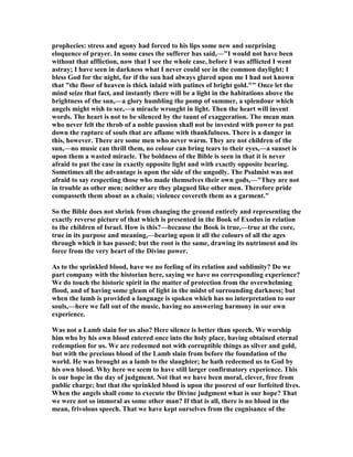 prophecies: stress and agony had forced to his lips some new and surprising
eloquence of prayer. In some cases the sufferer has said,—"I would not have been
without that affliction, now that I see the whole case, before I was afflicted I went
astray; I have seen in darkness what I never could see in the common daylight; I
bless God for the night, for if the sun had always glared upon me I had not known
that "the floor of heaven is thick inlaid with patines of bright gold."" Once let the
mind seize that fact, and instantly there will be a light in the habitations above the
brightness of the sun,—a glory humbling the pomp of summer, a splendour which
angels might wish to see,—a miracle wrought in light. Then the heart will invent
words. The heart is not to be silenced by the taunt of exaggeration. The mean man
who never felt the throb of a noble passion shall not be invested with power to put
down the rapture of souls that are aflame with thankfulness. There is a danger in
this, however. There are some men who never warm. They are not children of the
sun,—no music can thrill them, no colour can bring tears to their eyes,—a sunset is
upon them a wasted miracle. The boldness of the Bible is seen in that it is never
afraid to put the case in exactly opposite light and with exactly opposite bearing.
Sometimes all the advantage is upon the side of the ungodly. The Psalmist was not
afraid to say respecting those who made themselves their own gods,—"They are not
in trouble as other men; neither are they plagued like other men. Therefore pride
compasseth them about as a chain; violence covereth them as a garment."
So the Bible does not shrink from changing the ground entirely and representing the
exactly reverse picture of that which is presented in the Book of Exodus in relation
to the children of Israel. How is this?—because the Book is true,—true at the core,
true in its purpose and meaning,—bearing upon it all the colours of all the ages
through which it has passed; but the root is the same, drawing its nutriment and its
force from the very heart of the Divine power.
As to the sprinkled blood, have we no feeling of its relation and sublimity? Do we
part company with the historian here, saying we have no corresponding experience?
We do touch the historic spirit in the matter of protection from the overwhelming
flood, and of having some gleam of light in the midst of surrounding darkness; but
when the lamb is provided a language is spoken which has no interpretation to our
souls,—here we fall out of the music, having no answering harmony in our own
experience.
Was not a Lamb slain for us also? Here silence is better than speech. We worship
him who by his own blood entered once into the holy place, having obtained eternal
redemption for us. We are redeemed not with corruptible things as silver and gold,
but with the precious blood of the Lamb slain from before the foundation of the
world. He was brought as a lamb to the slaughter; he hath redeemed us to God by
his own blood. Why here we seem to have still larger confirmatory experience. This
is our hope in the day of judgment. ot that we have been moral, clever, free from
public charge; but that the sprinkled blood is upon the poorest of our forfeited lives.
When the angels shall come to execute the Divine judgment what is our hope? That
we were not so immoral as some other man? If that is all, there is no blood in the
mean, frivolous speech. That we have kept ourselves from the cognisance of the
 