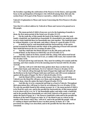 the Israelites regarding the celebration of the Passover in the future, and especially
focus on the participation of foreigners who will dwell among them. But only the
section from 1-36 is part of the Passover narrative., which is from 11:1-12:36.
Yahweh’s Explanation to Moses and Aaron Concerning the First Passover (Exodus
12:1-14).
ote that it is a direct address by Yahweh to Moses and Aaron to be passed on to
His people.
a The moon period of Abib is from now on to be the beginning of months to
them, the first moon period of the festal year (Exodus 12:1-2).
b On the tenth day of this month the head of the family is to take for each
family a lamb/kid, one lamb/kid per household. If a household is too small to be able
to eat a whole lamb/kid then two households may join together. The lamb/kid must
be without blemish, a year old male, and either a sheep or a goat (Exodus 12:3-5).
c It shall be kept by each household until the fourteenth day of the moon
period (around the full moon) and the whole of the gathering of Israel will each kill
their lamb/kid between the two evenings (Exodus 12:6).
d And they shall take the blood and put it on the side posts and on the
overhead lintel, on the houses in which they eat of it (Exodus 12:7).
e And they shall eat its flesh, roasted with fire, along with unleavened bread
and bitter herbs. They must not eat it raw, or sodden with water, but roasted with
fire (Exodus 12:8).
e Its head and its legs and innards. They must let nothing of it remain until the
morning, and what remains of it in the morning must be burned with fire (Exodus
12:9-10).
d And they will eat it with their loins girded, their shoes on their feet, their
staff in their hand, and with haste. For it is Yahweh’s Passover (Exodus 12:11).
c For Yahweh will go through the land of Egypt that night and will smite all
the firstborn in the land of Egypt, both man and beast, and will execute judgment
against all the gods of Egypt. For He is Yahweh (Exodus 12:12).
b And the blood will be a token on the houses where they are, and when
Yahweh sees the blood He will pass over them, and no plague will come on them to
destroy them, when He smites the land of Egypt (Exodus 12:13).
a And this day is to be a memorial and kept as a feast to Yahweh. Throughout
their generations they will keep it a feast by an ordinance for ever (Exodus 12:14).
We note the parallels found in this solemn account. In ‘a’ the moon period of Abib is
to be fixed for each year, and in the parallel the fourteenth day of that moon period
is to be observed for ever. In ‘b’ the households gather and make ready a lamb/kid,
and in the parallel those households are safe from Yahweh as He passes over and
smites the land of Egypt. In ‘c’ the Passover lamb/kid is slain and in the parallel the
firstborn of the land of Egypt are slain. In ‘d’ the blood is put as a token on the
outside of the houses where they ‘will eat it’ and in the parallel the people ‘will eat
it’ waiting to depart and fitted to leave on their journey in haste. In ‘e’ the
provisions for eating it are described, and in the parallel the fact that all must be
consumed.
 