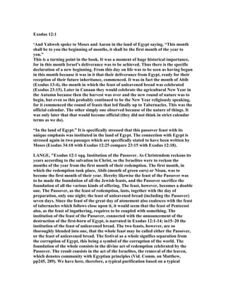 Exodus 12:1
‘And Yahweh spoke to Moses and Aaron in the land of Egypt saying, “This month
shall be to you the beginning of months, it shall be the first month of the year to
you.”
This is a turning point in the book. It was a moment of huge historical importance,
for in this month Israel’s deliverance was to be achieved. Thus there is the specific
declaration of a new beginning. From this day on life was to be seen as having begun
in this month because it was in it that their deliverance from Egypt, ready for their
reception of their future inheritance, commenced. It was in fact the month of Abib
(Exodus 13:4), the month in which the feast of unleavened bread was celebrated
(Exodus 23:15). Later in Canaan they would celebrate the agricultural ew Year in
the Autumn because then the harvest was over and the new round of nature was to
begin, but even so this probably continued to be the ew Year religiously speaking,
for it commenced the round of feasts that led finally up to Tabernacles. This was the
official calendar. The other simply one observed because of the nature of things. It
was only later that that would become official (they did not think in strict calendar
terms as we do).
“In the land of Egypt.” It is specifically stressed that this passover feast with its
unique emphasis was instituted in the land of Egypt. The connection with Egypt is
stressed again in two passages which are specifically stated to have been written by
Moses (Exodus 34:18 with Exodus 12:25 compare 23:15 with Exodus 12:18).
LA GE, "Exodus 12:1 sqq. Institution of the Passover. As Christendom reckons its
years according to the salvation in Christ, so the Israelites were to reckon the
months of the year from the first month of their redemption. The first month, in
which the redemption took place, Abib (month of green ears) or isan, was to
become the first month of their year. Hereby likewise the feast of the Passover was
to be made the foundation of all the Jewish feasts, and the Passover sacrifice the
foundation of all the various kinds of offering. The feast, however, becomes a double
one. The Passover, as the feast of redemption, lasts, together with the day of
preparation, only one night; the least of unleavened bread (including the Passover)
seven days. Since the feast of the great day of atonement also coalesces with the feast
of tabernacles which follows close upon it, it would seem that the feast of Pentecost
also, as the feast of ingathering, requires to be coupled with something. The
institution of the feast of the Passover, connected with the announcement of the
destruction of the first-born of Egypt, is narrated in Exodus 12:1-14; in15–20 the
institution of the feast of unleavened bread. The two feasts, however, are so
thoroughly blended into one, that the whole feast may be called either the Passover,
or the feast of unleavened bread. The festival as a whole signifies separation from
the corruption of Egypt, this being a symbol of the corruption of the world. The
foundation of the whole consists in the divine act of redemption celebrated by the
Passover. The result consists in the act of the Israelites, the removal of the leaven,
which denotes community with Egyptian principles (Vid. Comm. on Matthew,
pp245, 289). We have here, therefore, a typical purification based on a typical
 