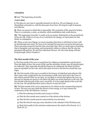 redemption
BI 1-2, "The beginning of months.
A new start
I. The idea of a new start is naturally attractive to all of us. We are fatigued, we are
dissatisfied, and justly so, with the time past of our lives. We long for a gift of amnesty
and oblivion.
II. There are senses in which this is impossible. The continuity of life cannot be broken.
There is a continuity, a unity, an identity, which annihilation only could destroy.
III. “The beginning of months” is made so by an exodus. Redemption is the groundwork
of the new life. If there is in any of us a real desire for change, we must plant our feet
firmly on redemption.
IV. When we get out of Egypt, we must remember that there is still Sinai in front, with
its thunderings and voices. We have to be schooled by processes not joyous but grievous.
These processes cannot be hurried, they must take time. Here we must expect everything
that is changeful, and unresting, and unreposeful, within as without. But He who has
promised will perform. He who has redeemed will save. He who took charge will also
bring through. (Dean Vaughan.)
The first month of the year
I. The first month of the year is a good time for religious contemplation and devotion.
Then the flight of time, the events of life, and the mortality of man, may all furnish topics
for reflection. Then especially should the Passover be celebrated, the blood of Christ
anew be sprinkled on the soul; and in this spirit of trust in the Saviour should the year
begin.
II. The first month of the year is eventful in the history of individual and collective life.
How many souls, awakened by the circumstances of life, have been led to the Cross at
this solemn period? What we are then, we are likely to remain throughout the year; we
then get an impulse for good or evil which will affect our moral character to the end. The
first month is the keynote of the year’s moral life. It is the rough sketch of the soul’s life
for the year. We should therefore seek to observe it unto the Lord.
III. The first month of the year is important in its relation to the commercial prospects
of men. The new year may mark the advent of new energy, or it may witness the
continuance of the old indolence. Lessons:
1. That the ordering of months and of years is of God.
2. That the first month must remind us of the advent of the Saviour.
3. That the first month must be consecrated by true devotion.
4. That the Church must pay some attention to the calendar of the Christian year.
5. That God usually by His ministers makes known His mind to His Church. (J. S.
Exell, M. A.)
 